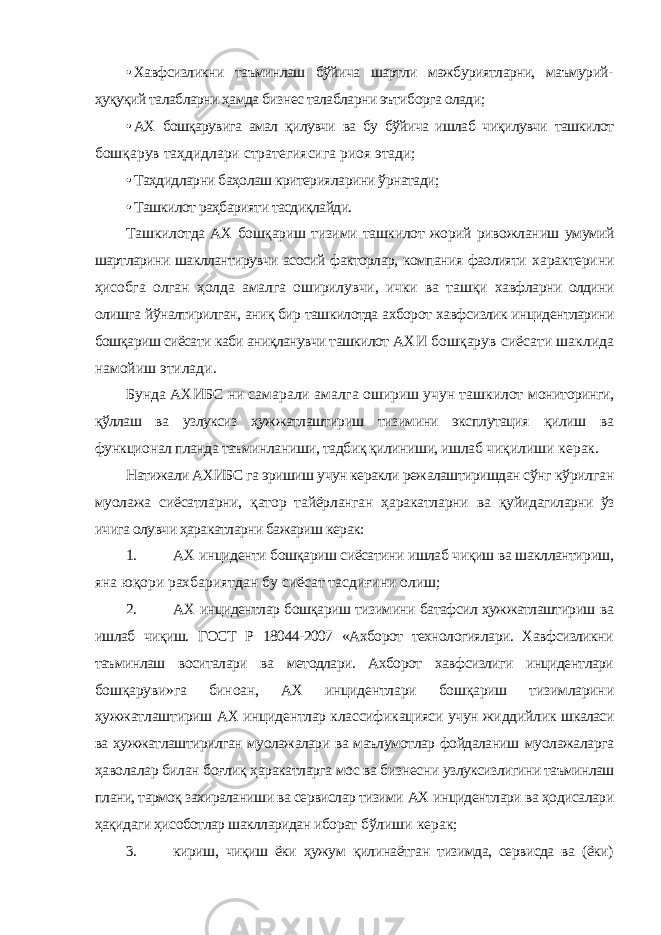 • Хавфсизликни таъминлаш бўйича шартли мажбуриятларни, маъмурий- ҳуқуқий талабларни ҳамда бизнес талабларни эътиборга олади; • АХ бошқарувига амал қилувчи ва бу бўйича ишлаб чиқилувчи ташкилот бошқарув таҳдидлари стратегиясига риоя этади; • Таҳдидларни баҳолаш критерияларини ўрнатади; • Ташкилот раҳбарияти тасдиқлайди. Ташкилотда АХ бошқариш тизими ташкилот жорий ривожланиш умумий шартларини шакллантирувчи асосий факторлар, компания фаолияти характерини ҳисобга олган ҳолда амалга оширилувчи, ички ва ташқи хавфларни олдини олишга йўналтирилган, аниқ бир ташкилотда ахборот хавфсизлик инцидентларини бошқариш сиёсати каби аниқланувчи ташкилот АХИ бошқарув сиёсати шаклида намойиш этилади. Бунда АХИБС ни самарали амалга ошириш учун ташкилот мониторинги, қўллаш ва узлуксиз ҳужжатлаштириш тизимини эксплутация қилиш ва функционал планда таъминланиши, тадбиқ қилиниши, ишлаб чиқилиши керак. Натижали АХИБС га эришиш учун керакли режалаштиришдан сўнг кўрилган муолажа сиёсатларни, қатор тайёрланган ҳаракатларни ва қуйидагиларни ўз ичига олувчи ҳаракатларни бажариш керак: 1. АХ инциденти бошқариш сиёсатини ишлаб чиқиш ва шакллантириш, яна юқори рахбариятдан бу сиёсат тасдиғини олиш; 2. АХ инцидентлар бошқариш тизимини батафсил ҳужжатлаштириш ва ишлаб чиқиш. ГОСТ Р 18044-2007 «Ахборот технологиялари. Хавфсизликни таъминлаш воситалари ва методлари. Ахборот хавфсизлиги инцидентлари бошқаруви»га биноан, АХ инцидентлари бошқариш тизимларини ҳужжатлаштириш АХ инцидентлар классификацияси учун жиддийлик шкаласи ва ҳужжатлаштирилган муолажалари ва маълумотлар фойдаланиш муолажаларга ҳаволалар билан боғлиқ ҳаракатларга мос ва бизнесни узлуксизлигини таъминлаш плани, тармоқ захираланиши ва сервислар тизими АХ инцидентлари ва ҳодисалари ҳақидаги ҳисоботлар шаклларидан иборат бўлиши керак; 3. кириш, чиқиш ёки ҳужум қилинаётган тизимда, сервисда ва (ёки) 