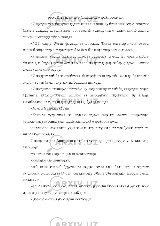 расм. Инцидентларни бошқариш жараёни схемаси • Инцидент ҳисобланувчи ҳодисаларни аниқлаш. Бу барчасини жорий ҳолатни бузувчи хавфлар ва ишчи ҳолатини аниқлаб, мавжуд тизим таҳлил қилиб амалга ошириш матиққа тўғри келади. • АХИ содир бўлиш фактларини аниқлаш. Тизим мониторингини амалга ошириб, ҳодисаларни таҳлил қилиб ва йиғиб инцидентларни аниқлаймиз. • Инцидент ҳақида жавобгар шахсни хабардор қилиш. Бу ерда ҳисобот формати, хабардор қилиш методи ва яна инцидент ҳақида хабар қилувчи шахсни алоқа маълумоти зарур. • Инцидент сабаби ва оқибатини бартараф этиш тартиби. Аслида бу жараён олдинги этап билан бир вақтда бошланиши кера. • Инцидентни текшириш тартиби. Бу ерда инцидент сабаби, инцидент содир бўлишига айбдор, йиғиш тартиби ва далилларни сақланиши. Бу этапда жавобгарликка тортиш ҳақида қарор қабул қилинади. • Ахлоқий чоралар кўриш. • Керакли тўғриловчи ва олдини олувчи чоралар амалга оширилади. Инцидентларни бошқариш жараёнида жорий жараённи нормал ишлашини таъминлаш учун ваколатлар, ресурслар ва мажбуриятларга эга шахс бўлиши керак. Инцидентларни бошқариш жараён эгасига қуйидаги ресурс ва ваколатлар берилади: • тизимни мониторинг қилиш имкониятлари; • инцидентлар текшируви; • ахборотни етказиб бурувчи ва юқори эҳтимоллик билан қарши ҳаракат имконияти билан содир бўлган инцидентлар бўйича бўлимлардан ахборот олиш имконияти; • форс-мажор инцидент оқибатларини тўғрилаш бўйича ваколатли керакли органларни мутахассисларни жалб қилиш; • тўғриловчи чоралар яратиш имконияти. 