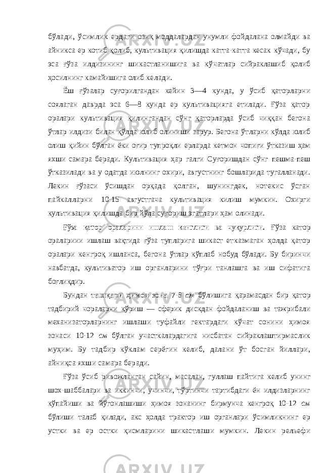 бўлади, ўсимлик ердаги озиқ моддалардан унумли фойдалана олмайди ва айникса ер котиб қолиб, культивация қилишда катта-катта кесак кўчади, бу эса ғўза илдизининг шикастланишига ва кў чатлар сийраклашиб қолиб ҳосилнинг камайишига олиб келади. Ёш ғўзалар суғорилгандан кейин 3—4 кунда, у ўсиб қаторларни соялаган даврда эса 6—8 кунда ер культивацияга етилади. Ғўза қатор оралари культива ция қилингандан сўнг қаторларда ўсиб чиққан бегона ўт лар илдизи билан қўлда юлиб олиниши зарур. Бегона ўт ларни кўлда юлиб олиш қийин бўлган ёки оғир тупроқли ерларда кетмон чопиғи ўтказиш ҳам яхши самара беради. Культивация ҳар галги Суғоришдан сўнг пешма-пеш ўтказилади ва у одатда июлнинг охири, августнинг бошларида тугалланади. Лекин ғўзаси ўсишдан орқада қолган, шунингдек, нотекис ўсган пайкалларни 10-15 августгача культивация килиш мумкин. Охирги культивация қилишда бир йўла суғориш эгатлари ҳам олинади.Ғўза қатор ораларини ишлаш кенглиги ва чуқурлиги. Ғўза катор оралариии ишлаш вақтида ғўза тупларига шикаст ет казмаган ҳолда қатор оралари кенгроқ ишланса, бегона ўтлар кўплаб нобуд бўлади. Бу биринчи навбатда, культиватор иш органларини тўғри танлашга ва иш сифатига боғлиқдир. Бундан ташқари ҳимоя зона 7-8 см бўлишига қара масдан бир қатор тадбирий чораларни кўриш — сферик дискдан фойдаланиш ва тажрибали механизаторларнинг ишлаши туфайли гектардаги кўчат сонини ҳимоя зонаси 10-12 см бўлган участкалардагига нисбатан сийраклаш тирмаслик муҳим. Бу тадбир кўклам серёгин келиб, далани ўт босган йиллари, айниқса яхши самара беради. Ғўза ўсиб ривожланган сайин, масалан, гуллаш пайти га келиб унинг шох-шаббалари ва иккинчи, учинчи, тўртинчи тартибдаги ён илдизларнинг кўпайиши ва йўгон лашиши ҳимоя зонанинг бирмунча кенгроқ 10-12 см бўлиши талаб қилади, акс ҳолда трактор иш органлари ўсимликнинг ер устки ва ер остки қисмларини шикаст лаши мумкин. Лекин рельефи 