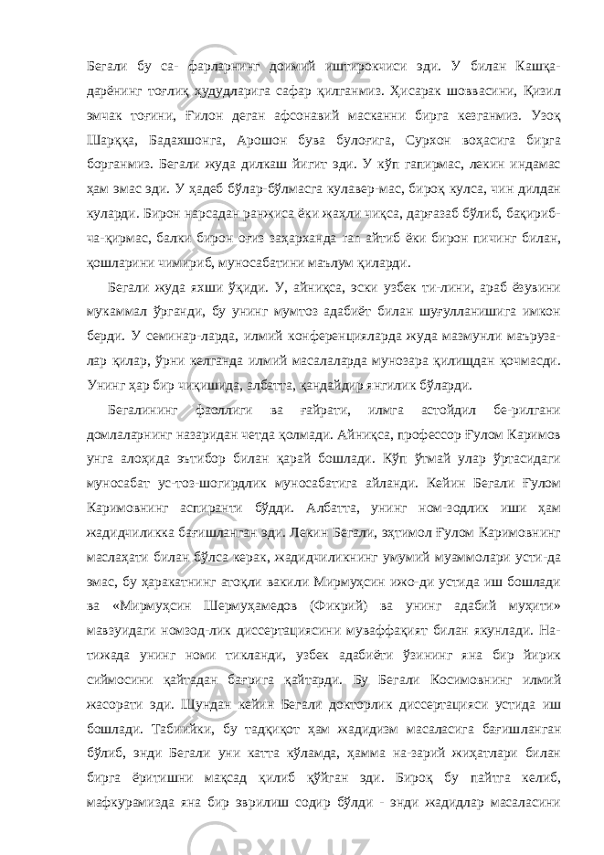 Бегали бу са- фарларнинг доимий иштирокчиси эди. У билан Кашқа- дарёнинг тоғлиқ ҳудудларига сафар қилганмиз. Ҳисарак шоввасини, Қизил эмчак тоғини, Ғилон деган афсонавий масканни бирга кезганмиз. Узоқ Шарққа, Бадахшонга, Арошон бува булоғига, Сурхон воҳасига бирга борганмиз. Бегали жуда дилкаш йигит эди. У кўп гапирмас, лекин индамас ҳам эмас эди. У ҳадеб бўлар-бўлмасга кулавер-мас, бироқ кулса, чин дилдан куларди. Бирон нарсадан ранжиса ёки жаҳли чиқса, дарғазаб бўлиб, бақириб- ча-қирмас, балки бирон оғиз заҳарханда ran айтиб ёки би рон пичинг билан, қошларини чимириб, муносабатини маълум қиларди. Бегали жуда яхши ўқиди. У, айниқса, эски узбек ти-лини, араб ёзувини мукаммал ўрганди, бу унинг мумтоз адабиёт билан шуғулланишига имкон берди. У семинар-ларда, илмий конференцияларда жуда мазмунли маъруза- лар қилар, ўрни келганда илмий масалаларда мунозара қилищдан қочмасди. Унинг ҳар бир чиқишида, албатта, қандайдир янгилик бўларди. Бегалининг фаоллиги ва ғайрати, илмга астойдил бе-рилгани домлаларнинг назаридан четда қолмади. Айниқса, профессор Ғулом Каримов унга алоҳида эътибор билан қарай бошлади. Кўп ўтмай улар ўртасидаги муносабат ус-тоз-шогирдлик муносабатига айланди. Кейин Бегали Ғулом Каримовнинг аспиранти бўдди. Албатта, унинг ном-зодлик иши ҳам жадидчиликка бағишланган эди. Лекин Бегали, эҳтимол Ғулом Каримовнинг маслаҳати билан бўлса керак, жадидчиликнинг умумий муаммолари усти-да эмас, бу ҳаракатнинг атоқли вакили Мирмуҳсин ижо-ди устида иш бошлади ва «Мирмуҳсин Шермуҳамедов (Фикрий) ва унинг адабий муҳити» мавзуидаги номзод-лик диссертациясини муваффақият билан якунлади. На- тижада унинг номи тикланди, узбек адабиёти ўзининг яна бир йирик сиймосини қайтадан бағрига қайтарди. Бу Бе гали Косимовнинг илмий жасорати эди. Шундан кейин Бегали докторлик диссертацияси устида иш бошлади. Табиийки, бу тадқиқот ҳам жадидизм масаласига бағиш ланган бўлиб, энди Бегали уни катта кўламда, ҳамма на-зарий жиҳатлари билан бирга ёритишни мақсад қилиб қўйган эди. Бироқ бу пайтга келиб, мафкурамизда яна бир эврилиш содир бўлди - энди жадидлар масаласини 