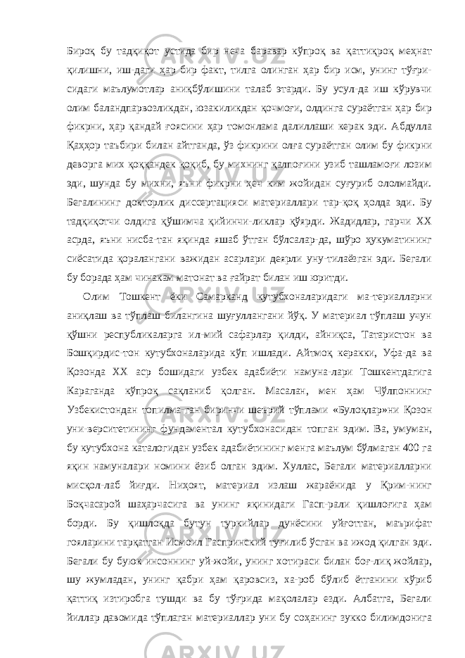 Бироқ бу тадқиқот устида бир неча баравар кўпроқ ва қаттиқроқ меҳнат қилишни, иш-даги ҳар бир факт, тилга олинган ҳар бир исм, унинг тўғри- сидаги маълумотлар аниқбўлишини талаб этарди. Бу усул-да иш кўрувчи олим баландпарвозликдан, юзакиликдан қочмоғи, олдинга сураётган ҳар бир фикрни, ҳар қандай ғоясини ҳар томонлама далиллаши керак эди. Абдулла Қаҳҳор таъбири билан айтганда, ўз фикрини олға сураёт ган олим бу фикрни деворга мих қоққандек қоқиб, бу михнинг қалпоғини узиб ташламоғи лозим эди, шунда бу михни, яъни фикрни ҳеч ким жойидан суғуриб ололмайди. Бегалининг докторлик диссертацияси материаллари тар-қоқ ҳолда эди. Бу тадқиқотчи олдига қўшимча қийинчи-ликлар қўярди. Жадидлар, гарчи XX асрда, яъни нисба-тан яқинда яшаб ўтган бўлсалар-да, шўро ҳукуматининг сиёсатида қоралангани важидан асарлари деярли уну-тилаёзган эди. Бегали бу борада ҳам чинакам матонат ва ғайрат билан иш юритди. Олим Тошкент ёки Самарканд кутубхоналаридаги ма-териалларни аниқлаш ва тўплаш билангина шуғуллангани йўқ. У материал тўплаш учун қўшни республикаларга ил-мий сафарлар қилди, айниқса, Татаристон ва Бошқирдис-тон кутубхоналарида кўп ишлади. Айтмоқ керакки, Уфа-да ва Қозонда XX аср бошидаги узбек адабиёти намуна-лари Тошкентдагига Караганда кўпроқ сақланиб қолган. Масалан, мен ҳам Чўлпоннинг Узбекистондан топилма-ган биринчи шеърий тўплами «Булоқлар»ни Қозон уни-верситетининг фундаментал кутубхонасидан топган эдим. Ва, умуман, бу кутубхона каталогидан узбек адабиётининг менга маълум бўлмаган 400 га яқин намуналари номини ёзиб олган эдим. Хуллас, Бегали материалларни мисқол-лаб йиғди. Ниҳоят, материал излаш жараёнида у Қрим-нинг Боқчасарой шаҳарчасига ва унинг яқинидаги Гасп-рали қишлоғига ҳам борди. Бу қишлоқда бутун туркийлар дунёсини уйғоттан, маърифат гояларини тарқатган Исмоил Гаспринский туғилиб ўсган ва ижод қилган эди. Бегали бу буюк инсоннинг уй-жойи, унинг хотираси билан боғ-лиқ жойлар, шу жумладан, унинг қабри ҳам қаровсиз, ха-роб бўлиб ётганини кўриб қаттиқ изтиробга тушди ва бу тўғрида мақолалар езди. Албатга, Бегали йиллар давомида тўплаган материаллар уни бу соҳанинг зукко билимдонига 