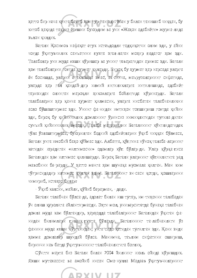 ҳатто бир неча кунга бериб ҳам тур-ган эди. Мен у билан танишиб чиққач, бу китоб ҳақида тақриз ёзишни буюрдим ва уни «Жаҳон адабиёти» журна-лида эълон қилдик. Бегали Қосимов нафақат етук истеъдодли тадқиқотчи олим эди, у айни чоғда ўқитувчилик санъатини пухта эгал-лаган моҳир педагог ҳам эди. Талабалар уни жуда яхши кўришар ва унинг теварагидан аримас эди. Бегали ҳам талабаларни гоятда ҳурмат қиларди. Бироқ бу ҳурмат ҳар нарсада уларга ён босишда, уларни етаклашда эмас, ак-синча, маърузаларнинг сифатида, уларда ҳар гал қандай-дир илмий янгиликларга интилишида, адабиёт тарихидан олинган мароқли ҳикояларга бойлигида кўринарди. Бега ли талабаларни ҳар қанча ҳурмат қилмасин, уларга нис батан талабчанликни асло бўшаштирмас эди. Унинг фа-нидан имтиҳон топшириш гоятда қийин эди, бироқ бу қийинчилик домланинг ўринсиз инжиқлигидан туғила-диган сунъий қийинчилик эмасди. Талаба материални Бегалининг кўнглидагидек тўла ўзлаштирмаса, буюрилган бадиий адабиётларни ўқиб чиққан бўлмаса, Бегали унга ижобий баҳо қўймас эди. Албатта, қўпгина нўноқ талаба- ларнинг кетидан юрадиган «илтимосчи» одамлар кўп бўлар- ди. Улар қўрқа-писа Бегалидан ҳам илтимос қилишарди. Бироқ Бегали уларнинг кўпчилигига рад жавобини бе-рарди. У ҳатто менга ҳам шунақа муомала қилган. Мен ким тўғрисидадир илтимос қилган эдим. Бегалининг эн-саси қотди, қошларини чимириб, истеҳзо билан: - Ўқиб келсин, майли, қўйиб берарман, - деди. Бегали талабчан бўлса-да, адолат билан иш тутар, им- тиҳонни талабадан ўч олиш қуролига айлантирмасди. Эҳти- мол, университетда бунақа талабчан домла жуда кам бўлгандир, ҳарҳодда талабаларнинг Бегалидан ўқиган фа- нидан билимлари пишиқ-пухта бўларди. Бегалининг та-лабчанлиги ўз фанини жуда яхши кўрганидан, унга садо-қатидан туғилган эди. Қани энди ҳамма домлалар шундай бўлса. Менимча, таълим сифатини ошириш, биринчи нав-батда ўқитувчининг талабчанлигига боғлиқ. Сўнгги марта биз Бегали билан 2004 йилнинг июль ойида кўришдик. Яхши мутахассис ва ажойиб инсон Омо-нулла Мадаев ўқитувчиларнинг 