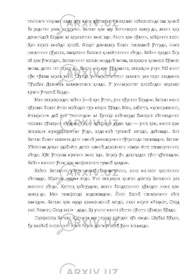 таътилга чиқиши олди-дан яқин дўстларига маҳалла чойхонасида ош қилиб бе-радиган раем чиқарган. Бегали ҳам шу йиғинларга келар-ди, лекин ҳар доимгидай бардам ва ҳаракатчан эмас эди. Ранги ҳам сўлғин, кайфияти паст. Ҳеч парса емайди ҳисоб. Фақат домлалар билан гаплашиб ўтирди, нима гаплигини сўрасак, ошқозони безовта қилаётганини айтди. Кейин орадан бир ой ҳам ўтмасдан, Бегалининг касали жиддий эмиш, операция қилмаса бўлмас эмиш, деган ran тарқа-ди. Лекин маълум бўлишича, операция учун 250 минг сўм тўлаш керак экан. Шунда университетнинг аввалги рек-тори академик Тўрабек Долимов валломатлик қилди. У университет ҳисобидан керакли пулни ўтказиб берди. Мен операциядан кейин 5—6 кун ўтгач, уни кўргани бордим. Бегали мени кўриши билан ётган жойидан тур-моқчи бўлди. Мен, албатта, «қимирламанг, ётаверинг» деб уни тинчитдим ва бунақа пайтларда беморга айтиладиган тасалли сўзларни айтдим. Унинг кайфияти яхши эди — унга ҳам, менга ҳам операция муваффақиятли ўтди, ҳаде-май тузалиб кетади, дейишди. Биз Бегали билан келажак-даги илмий режаларимиз тўғрисида гаплашдик. Бегали Уйғониш даври адабиёти деган илмий дарсликни нашри-ётга топширганини айтди. Кўп ўтириш мумкин эмас эди. Бирор ўн дакиқадан сўнг қўзғалдим. Кейин менинг ўзим ҳам шифохонага тушиб қолдим. Кейин Бегалини уйига жавоб беришганини, анча ма-заси қочганини айтишди. Юрагим «шув» этди. Уни опе рация қилган доктор Бегалини рак эканини айтди. Қаттиқ қайғурдим, лекин бандасининг қўлидан нима ҳам келар-ди. Мен телефонда видолашдим. Йиғи босиб гапларимни айта олмадим. Бегали ҳам жуда ҳаяжонланиб кетди, икки марта «Раҳмат, Озод ака! Раҳмат, Озод ака!» - деди. Бу унинг менга айтган сўнгги сўзлари бўлди. Профессор Бегали Қосимов шу тарзда ҳаётдан кўз юмди. Шубҳа йўқки, бу ажойиб инсоннинг номи тарих-дан муносиб ўрин эгаллади. 