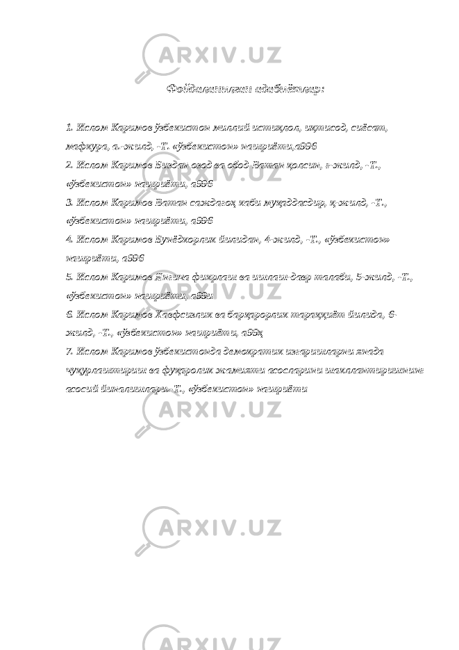 Фойдаланилган адабиётлар: 1. Ислом Каримов ўзбекистон миллий истиқлол, иқтисод, сиёсат, мафкура, а.-жилд, -Т. «ўзбекистон» нашриёти,а996   2. Ислом Каримов Биздан озод ва обод Ватан қолсин, ғ-жилд, -Т., «ўзбекистон» нашриёти, а996 3. Ислом Каримов Ватан саждагоҳ каби муқаддасдир, қ-жилд, -Т., «ўзбекистон» нашриёти, а996 4. Ислом Каримов Бунёдкорлик йилидан, 4-жилд, -Т., «ўзбекистон» нашриёти, а996 5. Ислом Каримов Янгича фикрлаш ва ишлаш-давр талаби, 5-жилд, -Т., «ўзбекистон» нашриёти, а99и 6. Ислом Каримов Хавфсизлик ва барқарорлик тараққиёт йилида, 6- жилд, -Т., «ўзбекистон» нашриёти, а99ҳ 7. Ислом Каримов ўзбекистонда демократик изгаришларни янада чуқурлаштириш ва фуқаролик жамияти асосларини шакллантиришнинг асосий йиналишлари.-Т., «ўзбекистон» нашриёти   