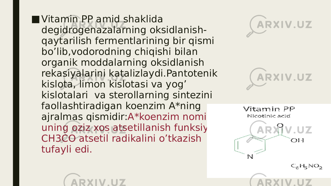 ■ Vitamin PP amid shaklida degidrogenazalarning oksidlanish- qaytarilish fermentlarining bir qismi bo’lib,vodorodning chiqishi bilan organik moddalarning oksidlanish rekasiyalarini katalizlaydi.Pantotenik kislota, limon kislotasi va yog’ kislotalari va sterollarning sintezini faollashtiradigan koenzim A*ning ajralmas qismidir: A*koenzim nomi uning oziz xos atsetillanish funksiyasi – CH3CO atsetil radikalini o’tkazish tufayli edi. 