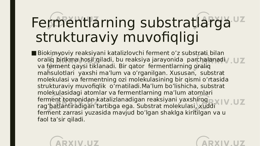 Fermentlarning substratlarga strukturaviy muvofiqligi ■ Biokimyoviy reaksiyani katalizlovchi ferment o’z substrati bilan oraliq birikma hosil qiladi, bu reaksiya jarayonida parchalanadi va ferment qaysi tiklanadi. Bir qator fermentlarning oraliq mahsulotlari yaxshi ma’lum va o’rganilgan. Xususan, substrat molekulasi va fermentning ozi molekulasining bir qismi o’rtasida strukturaviy muvofiqlik o’rnatiladi.Ma’lum bo’lishicha, substrat molekulasidagi atomlar va fermentlarning ma’lum atomlari ferment tomonidan katalizlanadigan reaksiyani yaxshiroq rag’batlantiradigan tartibga ega. Substrat molekulasi, xuddi ferment zarrasi yuzasida mavjud bo’lgan shaklga kiritilgan va u faol ta’sir qiladi. 