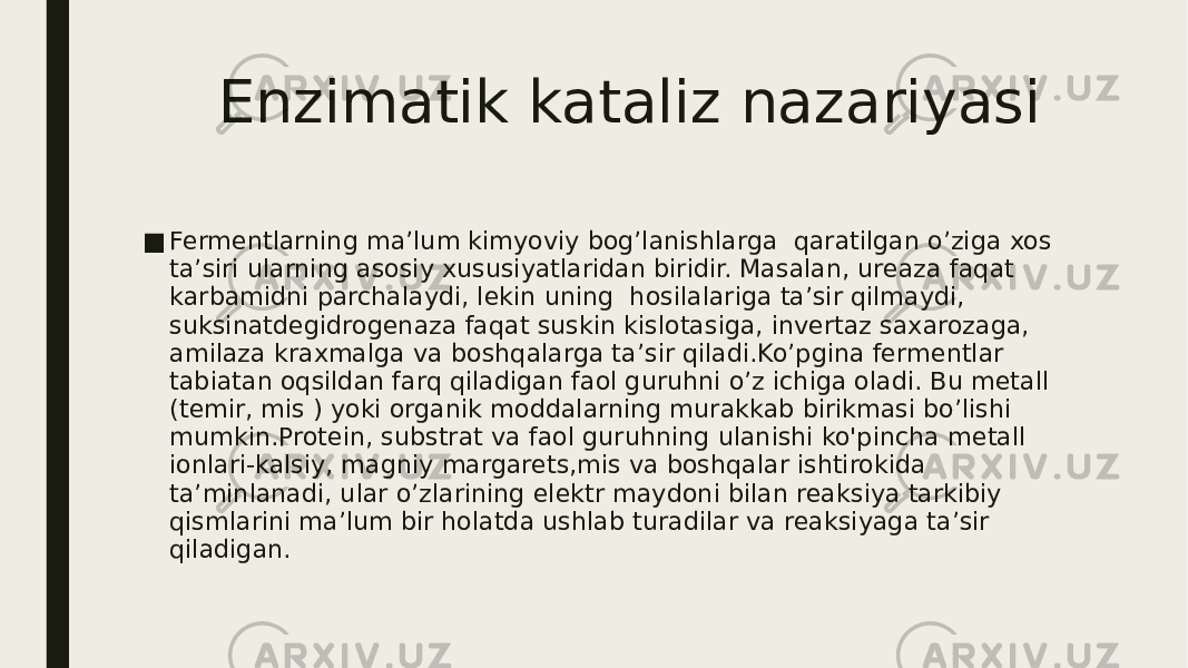  Enzimatik kataliz nazariyasi ■ Fermentlarning ma’lum kimyoviy bog’lanishlarga qaratilgan o’ziga xos ta’siri ularning asosiy xususiyatlaridan biridir. Masalan, ureaza faqat karbamidni parchalaydi, lekin uning hosilalariga ta’sir qilmaydi, suksinatdegidrogenaza faqat suskin kislotasiga, invertaz saxarozaga, amilaza kraxmalga va boshqalarga ta’sir qiladi.Ko’pgina fermentlar tabiatan oqsildan farq qiladigan faol guruhni o’z ichiga oladi. Bu metall (temir, mis ) yoki organik moddalarning murakkab birikmasi bo’lishi mumkin.Protein, substrat va faol guruhning ulanishi ko&#39;pincha metall ionlari-kalsiy, magniy margarets,mis va boshqalar ishtirokida ta’minlanadi, ular o’zlarining elektr maydoni bilan reaksiya tarkibiy qismlarini ma’lum bir holatda ushlab turadilar va reaksiyaga ta’sir qiladigan. 