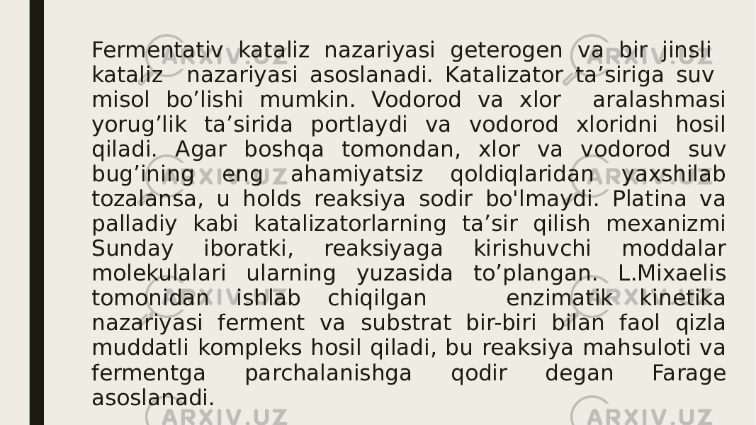 Fermentativ kataliz nazariyasi geterogen va bir jinsli kataliz nazariyasi asoslanadi. Katalizator ta’siriga suv misol bo’lishi mumkin. Vodorod va xlor aralashmasi yorug’lik ta’sirida portlaydi va vodorod xloridni hosil qiladi. Agar boshqa tomondan, xlor va vodorod suv bug’ining eng ahamiyatsiz qoldiqlaridan yaxshilab tozalansa, u holds reaksiya sodir bo&#39;lmaydi. Platina va palladiy kabi katalizatorlarning ta’sir qilish mexanizmi Sunday iboratki, reaksiyaga kirishuvchi moddalar molekulalari ularning yuzasida to’plangan. L.Mixaelis tomonidan ishlab chiqilgan enzimatik kinetika nazariyasi ferment va substrat bir-biri bilan faol qizla muddatli kompleks hosil qiladi, bu reaksiya mahsuloti va fermentga parchalanishga qodir degan Farage asoslanadi. 