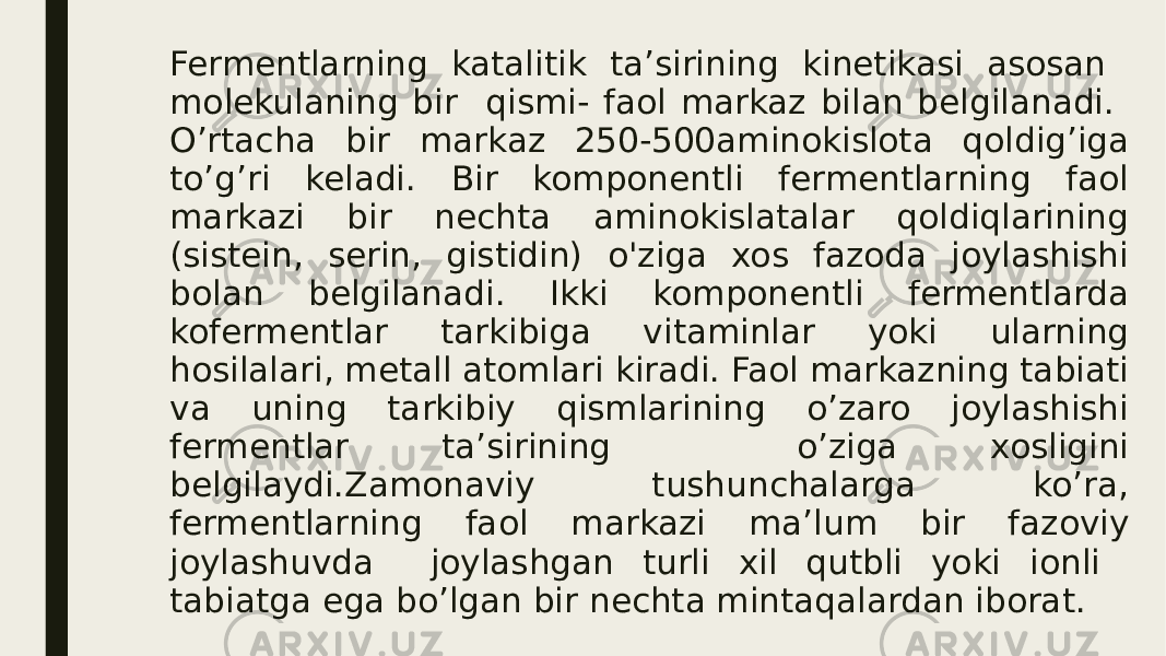 Fermentlarning katalitik ta’sirining kinetikasi asosan molekulaning bir qismi- faol markaz bilan belgilanadi. O’rtacha bir markaz 250-500aminokislota qoldig’iga to’g’ri keladi. Bir komponentli fermentlarning faol markazi bir nechta aminokislatalar qoldiqlarining (sistein, serin, gistidin) o&#39;ziga xos fazoda joylashishi bolan belgilanadi. Ikki komponentli fermentlarda kofermentlar tarkibiga vitaminlar yoki ularning hosilalari, metall atomlari kiradi. Faol markazning tabiati va uning tarkibiy qismlarining o’zaro joylashishi fermentlar ta’sirining o’ziga xosligini belgilaydi.Zamonaviy tushunchalarga ko’ra, fermentlarning faol markazi ma’lum bir fazoviy joylashuvda joylashgan turli xil qutbli yoki ionli tabiatga ega bo’lgan bir nechta mintaqalardan iborat. 