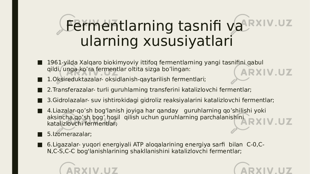 Fermentlarning tasnifi va ularning xususiyatlari ■ 1961-yilda Xalqaro biokimyoviy ittifoq fermentlarning yangi tasnifini qabul qildi, unga ko’ra fermentlar oltita sizga bo’lingan: ■ 1.Oksireduktazalar- oksidlanish-qaytarilish fermentlari; ■ 2.Transferazalar- turli guruhlarning transferini katalizlovchi fermentlar; ■ 3.Gidrolazalar- suv ishtirokidagi gidroliz reaksiyalarini katalizlovchi fermentlar; ■ 4.Liazalar-qo’sh bog&#39;lanish joyiga har qanday guruhlarning qo’shilishi yoki aksincha,qo’sh bog’ hosil qilish uchun guruhlarning parchalanishini katalizlovchi fermentlar; ■ 5.Izomerazalar; ■ 6.Ligazalar- yuqori energiyali ATP aloqalarining energiya sarfi bilan C-0,C- N,C-S,C-C bog&#39;lanishlarining shakllanishini katalizlovchi fermentlar; 