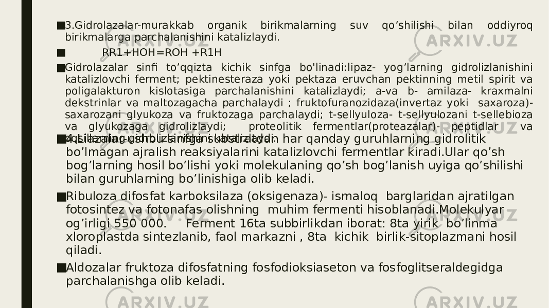 ■ 3.Gidrolazalar-murakkab organik birikmalarning suv qo’shilishi bilan oddiyroq birikmalarga parchalanishini katalizlaydi. ■ RR1+HOH=ROH +R1H ■ Gidrolazalar sinfi to’qqizta kichik sinfga bo&#39;linadi:lipaz- yog’larning gidrolizlanishini katalizlovchi ferment; pektinesteraza yoki pektaza eruvchan pektinning metil spirit va poligalakturon kislotasiga parchalanishini katalizlaydi; a-va b- amilaza- kraxmalni dekstrinlar va maltozagacha parchalaydi ; fruktofuranozidaza(invertaz yoki saxaroza)- saxarozani glyukoza va fruktozaga parchalaydi; t-sellyuloza- t-sellyulozani t-sellebioza va glyukozaga gidrolizlaydi; proteolitik fermentlar(proteazalar)- peptidlar va oqsillarning gidrolizlanishini katalizlaydi. ■ 4.Liazalar-ushbu sinfga substratdan har qanday guruhlarning gidrolitik bo’lmagan ajralish reaksiyalarini katalizlovchi fermentlar kiradi.Ular qo’sh bog’larning hosil bo’lishi yoki molekulaning qo’sh bog’lanish uyiga qo’shilishi bilan guruhlarning bo’linishiga olib keladi. ■ Ribuloza difosfat karboksilaza (oksigenaza)- ismaloq barglaridan ajratilgan fotosintez va fotonafas olishning muhim fermenti hisoblanadi.Molekulyar og’irligi 550 000. Ferment 16ta subbirlikdan iborat: 8ta yirik bo’linma xloroplastda sintezlanib, faol markazni , 8ta kichik birlik-sitoplazmani hosil qiladi. ■ Aldozalar fruktoza difosfatning fosfodioksiaseton va fosfoglitseraldegidga parchalanishga olib keladi. 