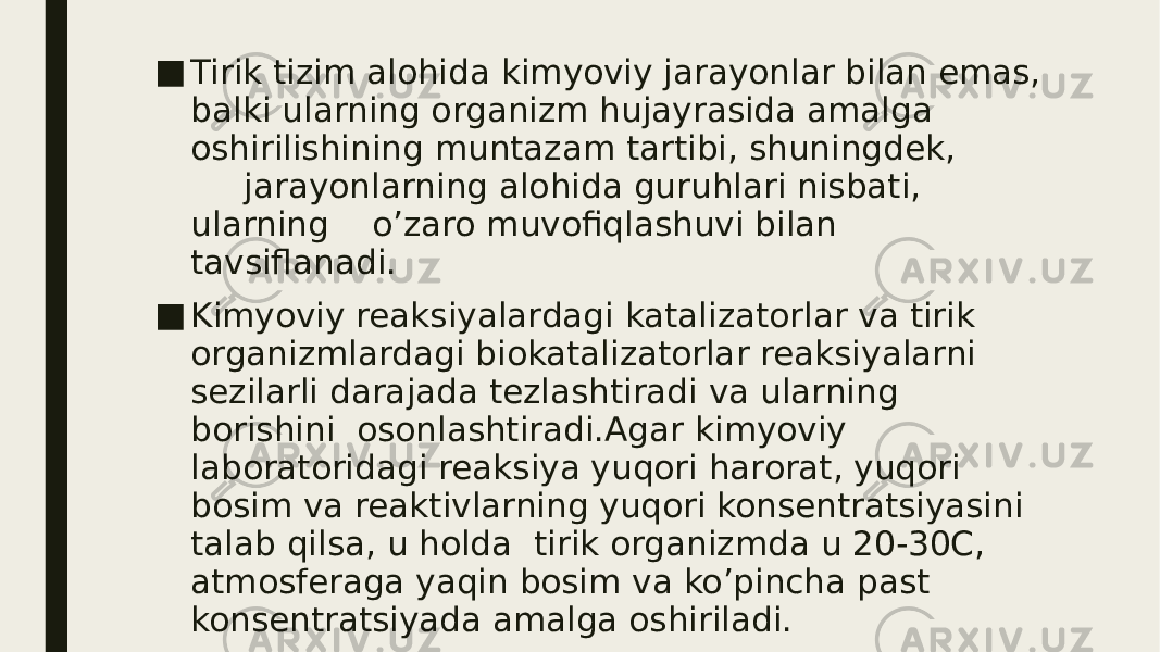 ■ Tirik tizim alohida kimyoviy jarayonlar bilan emas, balki ularning organizm hujayrasida amalga oshirilishining muntazam tartibi, shuningdek, jarayonlarning alohida guruhlari nisbati, ularning o’zaro muvofiqlashuvi bilan tavsiflanadi. ■ Kimyoviy reaksiyalardagi katalizatorlar va tirik organizmlardagi biokatalizatorlar reaksiyalarni sezilarli darajada tezlashtiradi va ularning borishini osonlashtiradi.Agar kimyoviy laboratoridagi reaksiya yuqori harorat, yuqori bosim va reaktivlarning yuqori konsentratsiyasini talab qilsa, u holda tirik organizmda u 20-30C, atmosferaga yaqin bosim va ko’pincha past konsentratsiyada amalga oshiriladi. 