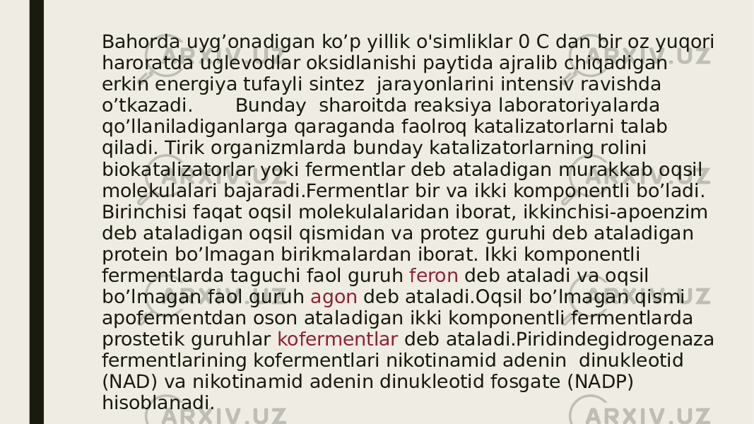 Bahorda uyg’onadigan ko’p yillik o&#39;simliklar 0 C dan bir oz yuqori haroratda uglevodlar oksidlanishi paytida ajralib chiqadigan erkin energiya tufayli sintez jarayonlarini intensiv ravishda o’tkazadi. Bunday sharoitda reaksiya laboratoriyalarda qo’llaniladiganlarga qaraganda faolroq katalizatorlarni talab qiladi. Tirik organizmlarda bunday katalizatorlarning rolini biokatalizatorlar yoki fermentlar deb ataladigan murakkab oqsil molekulalari bajaradi.Fermentlar bir va ikki komponentli bo’ladi. Birinchisi faqat oqsil molekulalaridan iborat, ikkinchisi-apoenzim deb ataladigan oqsil qismidan va protez guruhi deb ataladigan protein bo’lmagan birikmalardan iborat. Ikki komponentli fermentlarda taguchi faol guruh feron deb ataladi va oqsil bo’lmagan faol guruh agon deb ataladi.Oqsil bo’lmagan qismi apofermentdan oson ataladigan ikki komponentli fermentlarda prostetik guruhlar kofermentlar deb ataladi.Piridindegidrogenaza fermentlarining kofermentlari nikotinamid adenin dinukleotid (NAD) va nikotinamid adenin dinukleotid fosgate (NADP) hisoblanadi. 