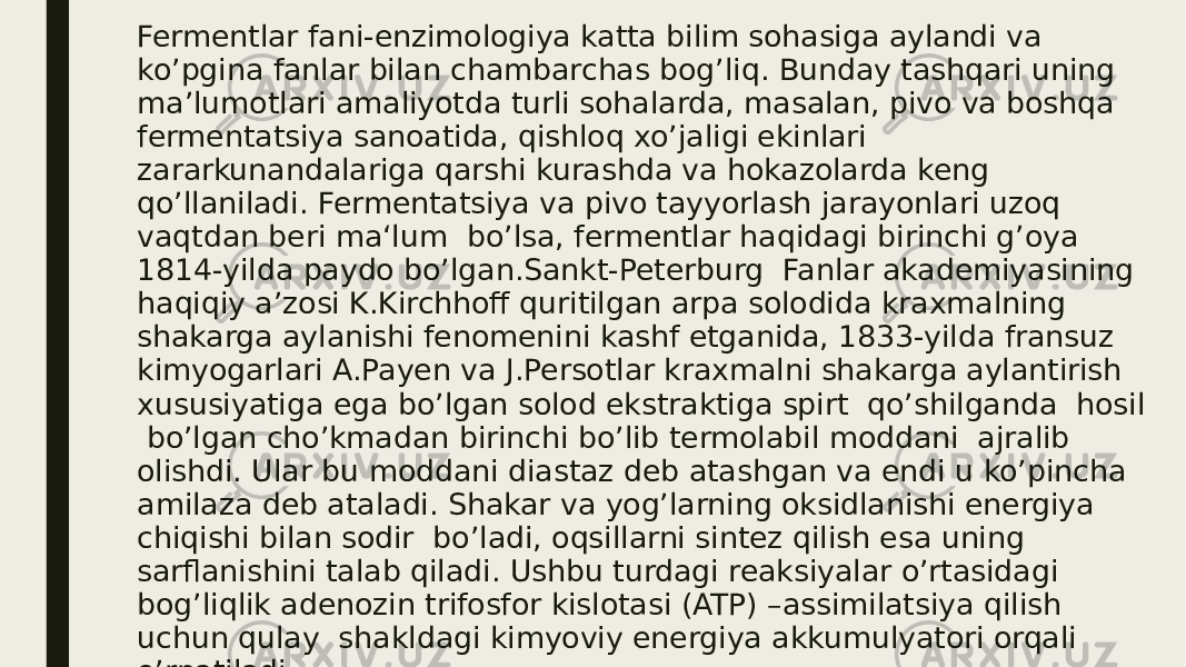 Fermentlar fani-enzimologiya katta bilim sohasiga aylandi va ko’pgina fanlar bilan chambarchas bog’liq. Bunday tashqari uning ma’lumotlari amaliyotda turli sohalarda, masalan, pivo va boshqa fermentatsiya sanoatida, qishloq xo’jaligi ekinlari zararkunandalariga qarshi kurashda va hokazolarda keng qo’llaniladi. Fermentatsiya va pivo tayyorlash jarayonlari uzoq vaqtdan beri ma‘lum bo’lsa, fermentlar haqidagi birinchi g’oya 1814-yilda paydo bo’lgan.Sankt-Peterburg Fanlar akademiyasining haqiqiy a’zosi K.Kirchhoff quritilgan arpa solodida kraxmalning shakarga aylanishi fenomenini kashf etganida, 1833-yilda fransuz kimyogarlari A.Payen va J.Persotlar kraxmalni shakarga aylantirish xususiyatiga ega bo’lgan solod ekstraktiga spirt qo’shilganda hosil bo’lgan cho’kmadan birinchi bo’lib termolabil moddani ajralib olishdi. Ular bu moddani diastaz deb atashgan va endi u ko’pincha amilaza deb ataladi. Shakar va yog’larning oksidlanishi energiya chiqishi bilan sodir bo’ladi, oqsillarni sintez qilish esa uning sarflanishini talab qiladi. Ushbu turdagi reaksiyalar o’rtasidagi bog’liqlik adenozin trifosfor kislotasi (ATP) –assimilatsiya qilish uchun qulay shakldagi kimyoviy energiya akkumulyatori orqali o’rnatiladi. 