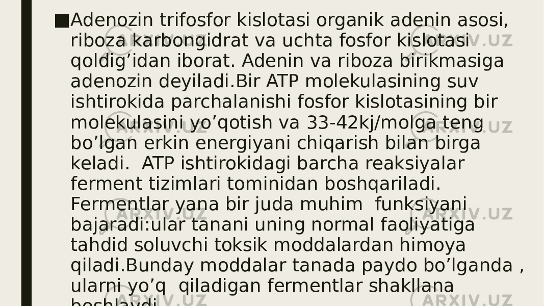 ■ Adenozin trifosfor kislotasi organik adenin asosi, riboza karbongidrat va uchta fosfor kislotasi qoldig’idan iborat. Adenin va riboza birikmasiga adenozin deyiladi.Bir ATP molekulasining suv ishtirokida parchalanishi fosfor kislotasining bir molekulasini yo’qotish va 33-42kj/molga teng bo’lgan erkin energiyani chiqarish bilan birga keladi. ATP ishtirokidagi barcha reaksiyalar ferment tizimlari tominidan boshqariladi. Fermentlar yana bir juda muhim funksiyani bajaradi:ular tanani uning normal faoliyatiga tahdid soluvchi toksik moddalardan himoya qiladi.Bunday moddalar tanada paydo bo’lganda , ularni yo’q qiladigan fermentlar shakllana boshlaydi. 