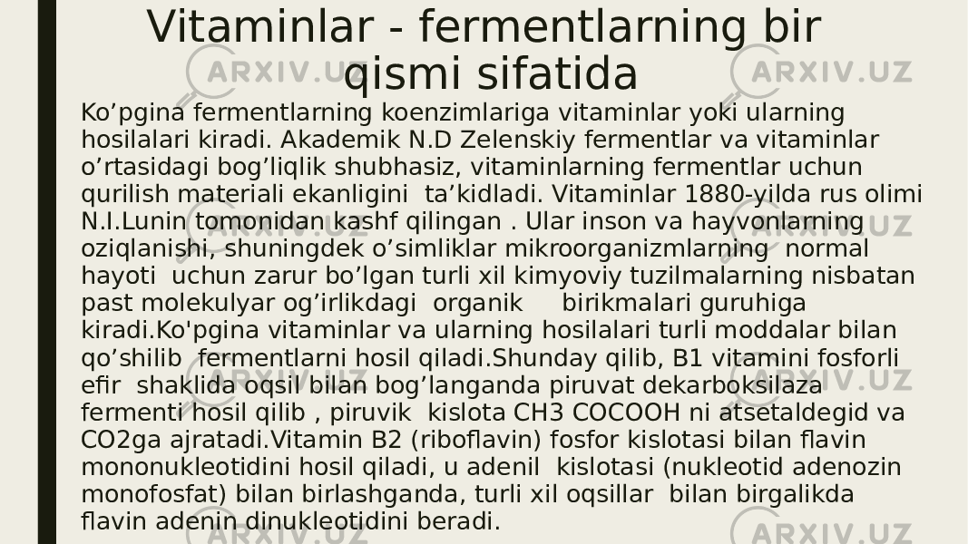 Vitaminlar - fermentlarning bir qismi sifatida Ko’pgina fermentlarning koenzimlariga vitaminlar yoki ularning hosilalari kiradi. Akademik N.D Zelenskiy fermentlar va vitaminlar o’rtasidagi bog’liqlik shubhasiz, vitaminlarning fermentlar uchun qurilish materiali ekanligini ta’kidladi. Vitaminlar 1880-yilda rus olimi N.I.Lunin tomonidan kashf qilingan . Ular inson va hayvonlarning oziqlanishi, shuningdek o’simliklar mikroorganizmlarning normal hayoti uchun zarur bo’lgan turli xil kimyoviy tuzilmalarning nisbatan past molekulyar og’irlikdagi organik birikmalari guruhiga kiradi.Ko&#39;pgina vitaminlar va ularning hosilalari turli moddalar bilan qo’shilib fermentlarni hosil qiladi.Shunday qilib, B1 vitamini fosforli efir shaklida oqsil bilan bog’langanda piruvat dekarboksilaza fermenti hosil qilib , piruvik kislota CH3 COCOOH ni atsetaldegid va CO2ga ajratadi.Vitamin B2 (riboflavin) fosfor kislotasi bilan flavin mononukleotidini hosil qiladi, u adenil kislotasi (nukleotid adenozin monofosfat) bilan birlashganda, turli xil oqsillar bilan birgalikda flavin adenin dinukleotidini beradi. 