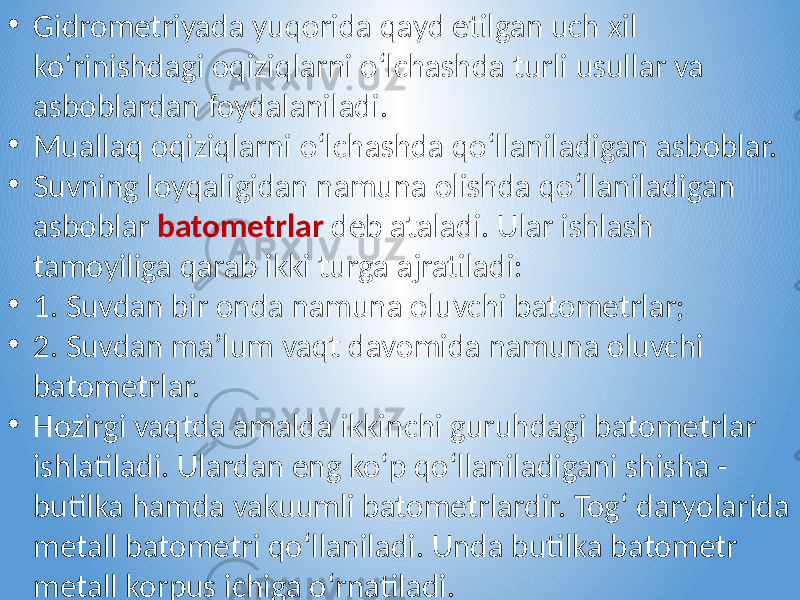 • Gidrometriyada yuqorida qayd etilgan uch xil ko‘rinishdagi oqiziqlarni o‘lchashda turli usullar va asboblardan foydalaniladi. • Muallaq oqiziqlarni o‘lchashda qo‘llaniladigan asboblar. • Suvning loyqaligidan namuna olishda qo‘llaniladigan asboblar batometrlar deb ataladi. Ular ishlash tamoyiliga qarab ikki turga ajratiladi: • 1. Suvdan bir onda namuna oluvchi batometrlar; • 2. Suvdan ma’lum vaqt davomida namuna oluvchi batometrlar. • Hozirgi vaqtda amalda ikkinchi guruhdagi batometrlar ishlatiladi. Ulardan eng ko‘p qo‘llaniladigani shisha - butilka hamda vakuumli batometrlardir. Tog‘ daryolarida metall batometri qo‘llaniladi. Unda butilka batometr metall korpus ichiga o‘rnatiladi. 