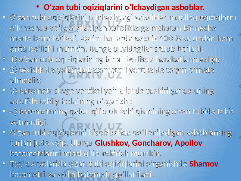 • O‘zan tubi oqiziqlarini o‘lchaydigan asboblar. • O‘zan tubi oqiziqlarini o‘lchashdagi xatoliklar muallaq oqiziqlarni o‘lchashda yo‘l qo‘yiladigan xatoliklarga nisbatan bir necha marta katta bo‘ladi. Ayrim hollarda xatolik 100 % va undan ham ortiq bo‘lishi mumkin. Bunga quyidagilar sabab bo‘ladi: • 1) o‘zan tubi oqiziqlarining bir xil tezlikda harakatlanmasligi; • 2) tekislik daryolarida batometrni vertikalda to‘g‘ri o‘rnata olmaslik; • 3) batometr suvga vertikal yo‘nalishda tushirilganda uning atrofida tabiiy holatning o‘zgarishi; • 4) batometrning qabul qilib oluvchi qismining o‘zan tubida tekis yotmasligi. • O‘zan tubi oqiziqlarini hisoblashda qo‘llaniladigan asboblarning turlari juda ko‘p. Ularga Glushkov, Goncharov, Apollov batometrlarini misol qilib keltirish mumkin. • Tog‘ daryolarida o‘zan tubi oqiziqlarini o‘rganishda Shamov batometri va setka batometr qo‘llaniladi. 