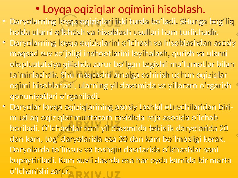 • Loyqa oqiziqlar oqimini hisoblash. • Daryolarning loyqa oqiziqlari ikki turda bo‘ladi. SHunga bog‘liq holda ularni o‘lchash va hisoblash usullari ham turlichadir. • Daryolarning loyqa oqiziqlarini o‘lchash va hisoblashdan asosiy maqsad suv xo‘jaligi inshootlarini loyihalash, qurish va ularni ekspluatatsiya qilishda zarur bo‘lgan tegishli ma’lumotlar bilan ta’minlashdir. Shu maqsadni amalga oshirish uchun oqiziqlar oqimi hisoblanadi, ularning yil davomida va yillararo o‘zgarish qonuniyatlari o‘rganiladi. • Daryolar loyqa oqiziqlarining asosiy tashkil etuvchilaridan biri- muallaq oqiziqlar muntazam ravishda reja asosida o‘lchab boriladi. O‘lchashlar soni yil davomida tekislik daryolarida 20 dan kam, tog‘ daryolarida esa 30 dan kam bo‘lmasligi kerak. Daryolarda to‘linsuv va toshqin davrlarida o‘lchashlar soni kupaytiriladi. Kam suvli davrda esa har oyda kamida bir marta o‘lchanishi zarur. 