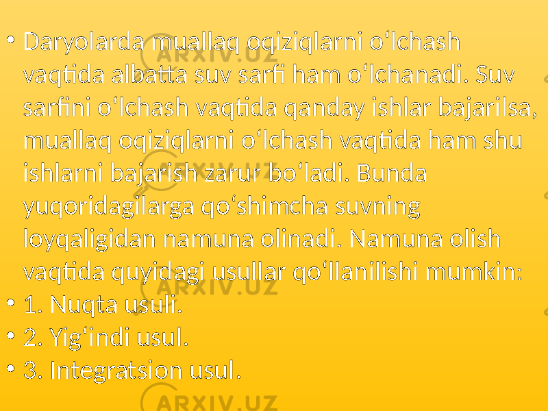 • Daryolarda muallaq oqiziqlarni o‘lchash vaqtida albatta suv sarfi ham o‘lchanadi. Suv sarfini o‘lchash vaqtida qanday ishlar bajarilsa, muallaq oqiziqlarni o‘lchash vaqtida ham shu ishlarni bajarish zarur bo‘ladi. Bunda yuqoridagilarga qo‘shimcha suvning loyqaligidan namuna olinadi. Namuna olish vaqtida quyidagi usullar qo‘llanilishi mumkin: • 1. Nuqta usuli. • 2. Yig‘indi usul. • 3. Integratsion usul. 