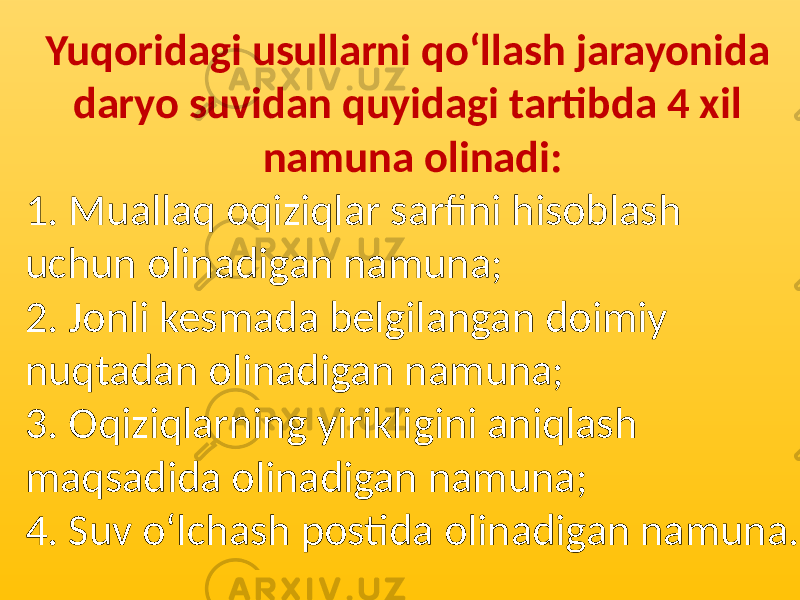 Yuqoridagi usullarni qo‘llash jarayonida daryo suvidan quyidagi tartibda 4 xil namuna olinadi: 1. Muallaq oqiziqlar sarfini hisoblash uchun olinadigan namuna; 2. Jonli kesmada belgilangan doimiy nuqtadan olinadigan namuna; 3. Oqiziqlarning yirikligini aniqlash maqsadida olinadigan namuna; 4. Suv o‘lchash postida olinadigan namuna. 