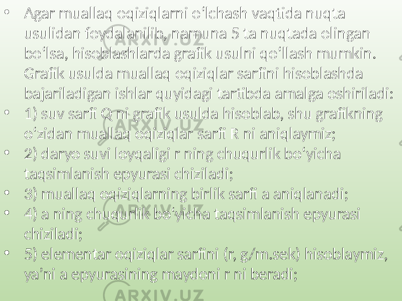 • Agar muallaq oqiziqlarni o‘lchash vaqtida nuqta usulidan foydalanilib, namuna 5 ta nuqtada olingan bo‘lsa, hisoblashlarda grafik usulni qo‘llash mumkin. Grafik usulda muallaq oqiziqlar sarfini hisoblashda bajariladigan ishlar quyidagi tartibda amalga oshiriladi: • 1) suv sarfi Q ni grafik usulda hisoblab, shu grafikning o‘zidan muallaq oqiziqlar sarfi R ni aniqlaymiz; • 2) daryo suvi loyqaligi r ning chuqurlik bo‘yicha taqsimlanish epyurasi chiziladi; • 3) muallaq oqiziqlarning birlik sarfi a aniqlanadi; • 4) a ning chuqurlik bo‘yicha taqsimlanish epyurasi chiziladi; • 5) elementar oqiziqlar sarfini (r, g/m.sek) hisoblaymiz, ya’ni a epyurasining maydoni r ni beradi; 