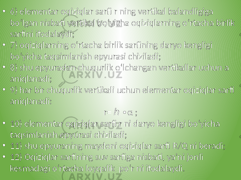 • 6) elementar oqiziqlar sarfi r ning vertikal balandligiga bo‘lgan nisbati vertikal bo‘yicha oqiziqlarning o‘rtacha birlik sarfini ifodalaydi; • 7) oqiziqlarning o‘rtacha birlik sarfining daryo kengligi bo‘yicha taqsimlanish epyurasi chiziladi; • 8) shu epyuradan chuqurlik o‘lchangan vertikallar uchun a aniqlanadi; • 9) har bir chuqurlik vertikali uchun elementar oqiziqlar sarfi aniqlanadi: r= α ; ℎ ∙ • 10) elementar oqiziqlar sarfi r ni daryo kengligi bo‘yicha taqsimlanish epyurasi chiziladi; • 11) shu epyuraning maydoni oqiziqlar sarfi R/Q ni beradi; • 12) Oqiziqlar sarfining suv sarfiga nisbati, ya’ni jonli kesmadagi o‘rtacha loyqalik po‘r ni ifodalaydi. 