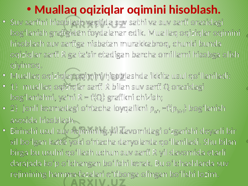 • Muallaq oqiziqlar oqimini hisoblash. • Suv sarfini hisoblash vaqtida suv sathi va suv sarfi orasidagi bog‘lanish grafigidan foydalanar edik. Muallaq oqiziqlar oqimini hisoblash suv sarfiga nisbatan murakkabroq, chunki bunda oqiziqlar sarfi R ga ta’sir etadigan barcha omillarni hisobga olish qiyinroq. • Muallaq oqiziqlar oqimini hisoblashda ikkita usul qo‘llaniladi: • 1) muallaq oqiziqlar sarfi R bilan suv sarfi Q orasidagi bog‘lanishni, ya’ni R = f(Q) grafikni chizish; • 2) jonli kesmadagi o‘rtacha loyqalikni p o‘r =f(p birl ) bog‘lanish asosida hisoblash. • Birinchi usul suv rejimining yil davomidagi o‘zgarishi deyarli bir xil bo‘lgan katta yoki o‘rtacha daryolarda qo‘llaniladi. Shu bilan birga bu usulni qo‘llash uchun suv sarfi R yil davomida etarli darajada ko‘p o‘lchangan bo‘lishi kerak. Bu o‘lchashlarda suv rejimining hamma fazalari e’tiborga olingan bo‘lishi lozim. 