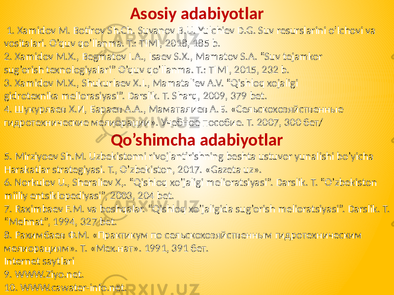 Asosiy adabiyotlar 1. Xamidov M. Botirov Sh.Ch. Suvanov B.U. Yulchiev D.G. Suv resurslarini o‘lchovi va vositalari. O’quv qo’llanma. T.: TIMI, 2018, 185 b. 2. Xamidov M.X., Begmatov I.A., Isaev S.X., Mamatov S.A. “Suv tejamkor sug’orish texnologiyalari” O’quv qo’llanma. T.: TIMI, 2015, 232 b. 3. Xamidov M.X., Shukurlaev X.I., Mamataliev A.V. “Qishloq xojaligi gidrotexnika meliorasiyasi”. Darslik. T. Sharq, 2009, 379 bet. 4. Шукурлаев Х.И, Бараев А.А., Маматалиев А.Б. «Сельскохозяйственные гидротехнические мелиорации». Учебное пособие. Т. 2007, 300 бет/ Qo’shimcha adabiyotlar 5. Mirziyoev Sh.M. Uzbekistonni rivojlantirishning beshta ustuvor yunalishi bo’yicha Harakatlar strategiyasi. T., O’zbekiston, 2017. «Gazeta uz». 6. Norkulov U., Sheraliev X,. “Qishloq xo’jaligi melioratsiyasi”. Darslik. T. “O’zbekiston miiliy entsiklopediyasi”, 2003, 204 bet. 7. Raximbaev F.M. va boshqalar. “Qishloq xo’jaligida sug’orish melioratsiyasi”. Darslik. T. “Mehnat”, 1994, 327 bet. 8. Рахимбаев Ф.М. «Практикум по сельскохозяйственным гидротехническим мелиорациям». Т. «Мех.нат». 1991, 391 бет. Internet saytlari 9. WWW.Ziyo.net. 10. WWW.cawater-info.net. 