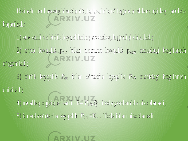 Ikkinchi usul asosiy hisoblanib, bu usulni qo‘llaganda ishlar quyidagi tartibda bajariladi: 1) suv sarfi va bi rlik loyqalikning xronologik grafigi chiziladi; 2) o‘rta loyqalik p o‘r bilan namuna loyqalik p kont orasidagi bog‘lanish o‘rganiladi; 3) birlik loyqalik P bri bilan o‘rtacha loyqalik P o‘r orasidagi bog‘lanish chiziladi; 4) muallaq oqiziqlar sarfi R = P o‘r .Q ifoda yordamida hisoblanadi; 5) bu erda o‘rtacha loyqalik P o‘r = K rbr ifoda bilan hisoblanadi. 