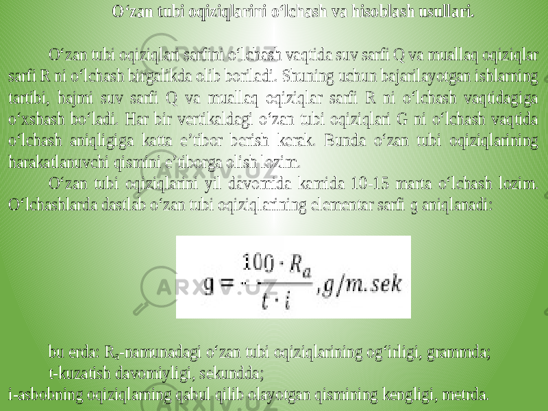 O‘zan tubi oqiziqlarini o‘lchash va hisoblash usullari. O‘zan tubi oqiziqlari sarfini o‘lchash vaqtida suv sarfi Q va muallaq oqiziqlar sarfi R ni o‘lchash birgalikda olib boriladi. Shuning uchun bajarilayotgan ishlarning tartibi, hajmi suv sarfi Q va muallaq oqiziqlar sarfi R ni o‘lchash vaqtidagiga o‘xshash bo‘ladi. Har bir vertikaldagi o‘zan tubi oqiziqlari G ni o‘lchash vaqtida o‘lchash aniqligig a katta e’tibor berish kerak. Bunda o‘zan tubi oqiziqlarining harakatlanuvchi qismini e’tiborga olish lozim. O‘zan tubi oqiziqlarini yil davomida kamida 10 -15 marta o‘lchash lozim. O‘lchashlarda dastlab o‘zan tubi oqiziqlarining elementar sarfi ɡ aniqlana di: bu erda: R a-namunadagi o‘zan tubi oqiziqlarining og‘irligi, grammda; t-kuzatish davomiyligi, sekundda; i-asbobning oqiziqlarning qabul qilib olayotgan qismining kengligi, metrda. 