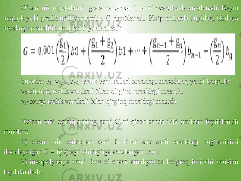 O‘zan tubi oqiziqlarining elementar sarfi har bir vertikalda aniqlanadi. Keyin analitik yoki grafik usul yordamida G hisoblanadi. Ko‘p hollarda quyidagi ifodaga asoslangan analitik usuldan foydalaniladi: bu erda: v 1, v 2,...,v n-1-tezlik vertikallari orasidagi masofalar, ya’ni kenglik; v 0-birinchi tezli k vertikali bilan qirg‘oq orasidagi masofa; v n-oxirgi tezlik vertikali bilan qirg‘oq orasidagi masofa. &#34;O‘zan tubi oqiziqlarining sarfi G ni qisoblashda ikki usuldan foydalanish mumkin: 1) o‘zan tubi oqiziqlari sarfi G bilan suv sarfi orasidagi bog‘lan ishni ifodalaydigan G = f(Q) egri chizig‘iga asoslangan usul; 2) interpolyasiya usuli. Suv o‘lchash amaliyotida ko‘proq birinchi usuldan foydalaniladi. 