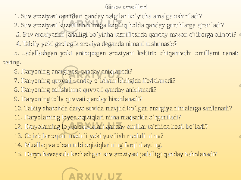 Sinov savollari 1. Suv eroziyasi tasniflari qanday belgilar bo`yicha amalga oshiriladi? 2. Suv eroziyasi kuzatilish o`rniga bog`liq holda qanday guruhlarga ajratiladi? 3. Suv eroziyasini jadalligi bo`yicha tasniflashda qanday mezon e’tiborga olinadi? 4. Tabiiy yoki geologik eroziya deganda nimani tushunasiz? 5. Jadallashgan yoki antropogen eroziyani keltirib chiqaruvchi omillarni sanab bering. 6. Daryoning energiyasi qanday aniqlanadi? 7. Daryoning quvvati qanday o`lcham birligida ifodalanadi? 8. Daryoning solishtirma quvvati qanday aniqlanadi? 9. Daryoning to`la quvvati qanday hisoblanadi? 10. Tabiiy sharoitda daryo suvida mavjud bo`lgan energiya nimalarga sarflanadi? 11. Daryolarning loyqa oqiziqlari nima maqsadda o`rganiladi? 12. Daryolarning loyqa oqiziqlari qanday omillar ta’sirida hosil bo`ladi? 13. Oqiziqlar oqimi moduli yoki yuvilish moduli nima? 14. Muallaq va o`zan tubi oqiziqlarining farqini ayting. 15. Daryo havzasida kechadigan suv eroziyasi jadalligi qanday baholanadi? 