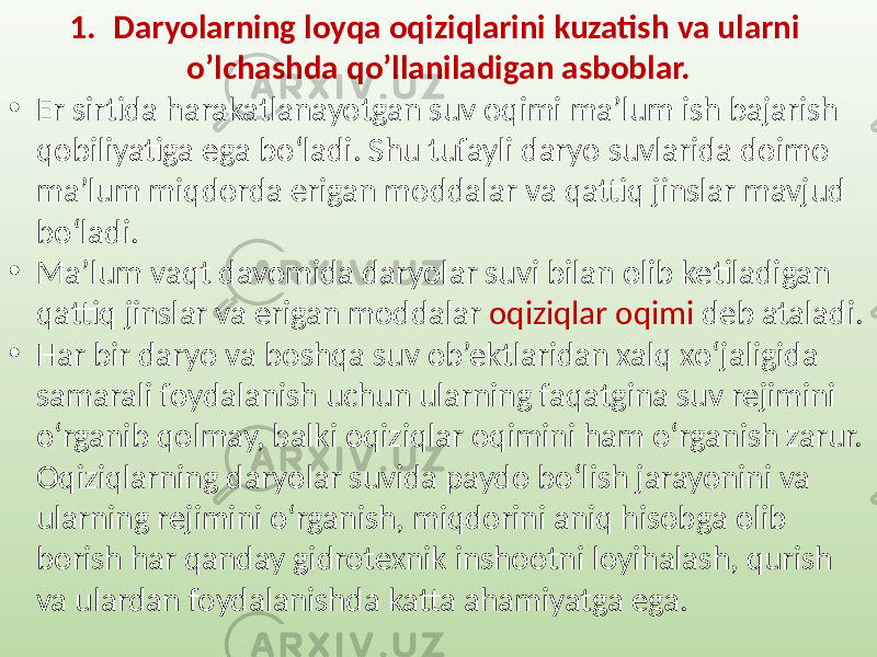 1. Daryolarning loyqa oqiziqlarini kuzatish va ularni o’lchashda qo’llaniladigan asboblar. • Er sirtida harakatlanayotgan suv oqimi ma’lum ish bajarish qobiliyatiga ega bo‘ladi. Shu tufayli daryo suvlarida doimo ma’lum miqdorda erigan moddalar va qattiq jinslar mavjud bo‘ladi. • Ma’lum vaqt davomida daryolar suvi bilan olib ketiladigan qattiq jinslar va erigan moddalar oqiziqlar oqimi deb ataladi. • Har bir daryo va boshqa suv ob’ektlaridan xalq xo‘jaligida samarali foydalanish uchun ularning faqatgina suv rejimini o‘rganib qolmay, balki oqiziqlar oqimini ham o‘rganish zarur. Oqiziqlarning daryolar suvida paydo bo‘lish jarayonini va ularning rejimini o‘rganish, miqdorini aniq hisobga olib borish har qanday gidrotexnik inshootni loyihalash, qurish va ulardan foydalanishda katta ahamiyatga ega. 