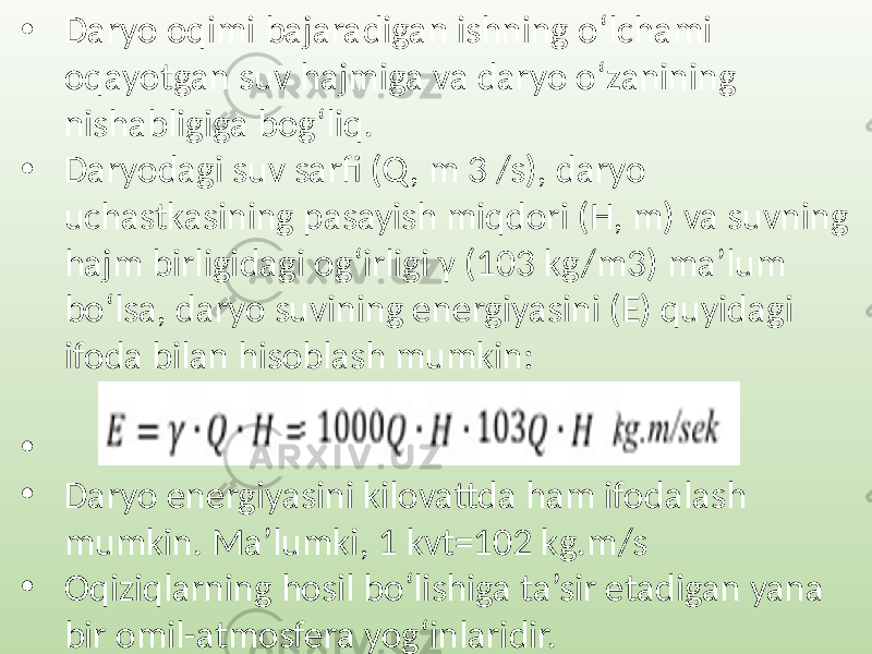 • Daryo oqimi bajaradigan ishning o‘lchami oqayotgan suv hajmiga va daryo o‘zanining nishabligiga bog‘liq. • Daryodagi suv sarfi (Q , m 3 /s), daryo uchastkasining pasayish miqdori (H, m) va suvning hajm birligidagi og‘irligi γ (103 kg/m3) ma’lum bo‘lsa, daryo suvining energiyasini (E) quyidagi ifoda bilan hisoblash mumkin: • • Daryo energiyasini kilovattda ham ifodalash mumkin. Ma’lumki, 1 kvt=102 kg.m/s • Oqiziqlarning hosil bo‘lishiga ta’sir etadigan yana bir omil-atmosfera yog‘inlaridir. 