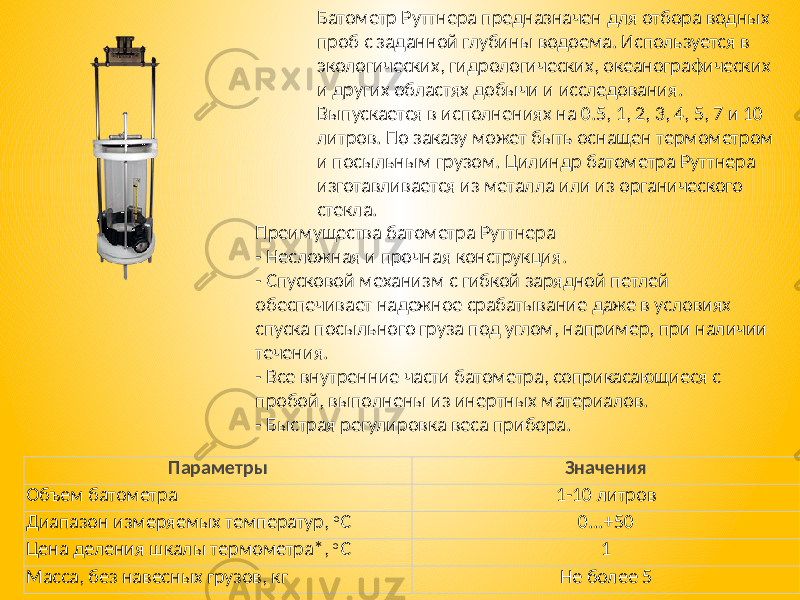 Батометр Руттнера предназначен для отбора водных проб с заданной глубины водоема. Используется в экологических, гидрологических, океанографических и других областях добычи и исследования. Выпускается в исполнениях на 0.5, 1, 2, 3, 4, 5, 7 и 10 литров. По заказу может быть оснащен термометром и посыльным грузом. Цилиндр батометра Руттнера изготавливается из металла или из органического стекла. Преимущества батометра Руттнера - Несложная и прочная конструкция. - Спусковой механизм с гибкой зарядной петлей обеспечивает надежное срабатывание даже в условиях спуска посыльного груза под углом, например, при наличии течения. - Все внутренние части батометра, соприкасающиеся с пробой, выполнены из инертных материалов. - Быстрая регулировка веса прибора. Параметры Значения Объем батометра 1-10 литров Диапазон измеряемых температур, o C 0...+50 Цена деления шкалы термометра*, o C 1 Масса, без навесных грузов, кг Не более 5 