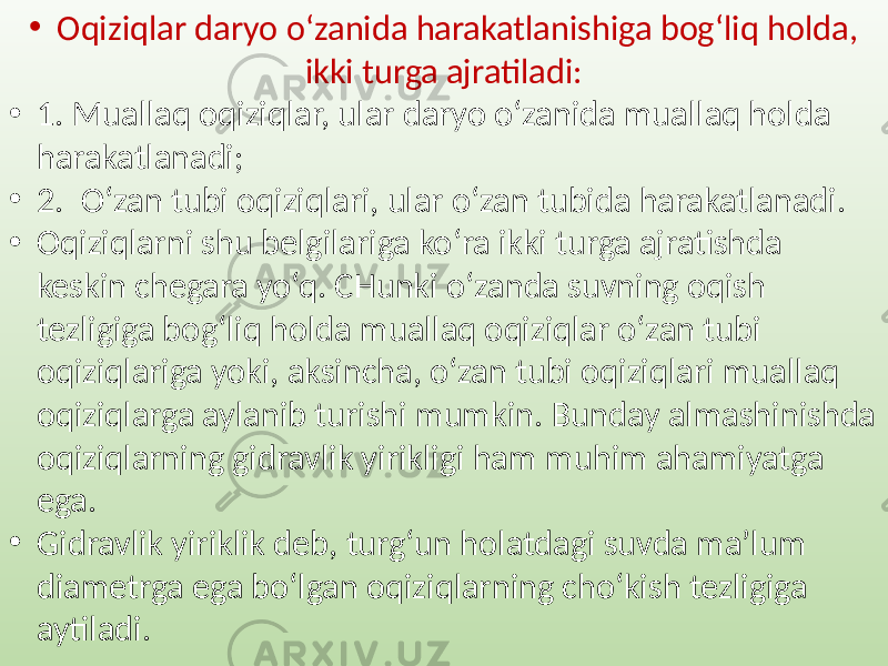 • Oqiziqlar daryo o‘zanida harakatlanishiga bog‘liq holda, ikki turga ajratiladi: • 1. Muallaq oqiziqlar, ular daryo o‘zanida muallaq holda harakatlanadi; • 2. O‘zan tubi oqiziqlari, ular o‘zan tubida harakatlanadi. • Oqiziqlarni shu belgilariga ko‘ra ikki turga ajratishda keskin chegara yo‘q. CHunki o‘zanda suvning oqish tezligiga bog‘liq holda muallaq oqiziqlar o‘zan tubi oqiziqlariga yoki, aksincha, o‘zan tubi oqiziqlari muallaq oqiziqlarga aylanib turishi mumkin. Bunday almashinishda oqiziqlarning gidravlik yirikligi ham muhim ahamiyatga ega. • Gidravlik yiriklik deb, turg‘un holatdagi suvda ma’lum diametrga ega bo‘lgan oqiziqlarning cho‘kish tezligiga aytiladi. 