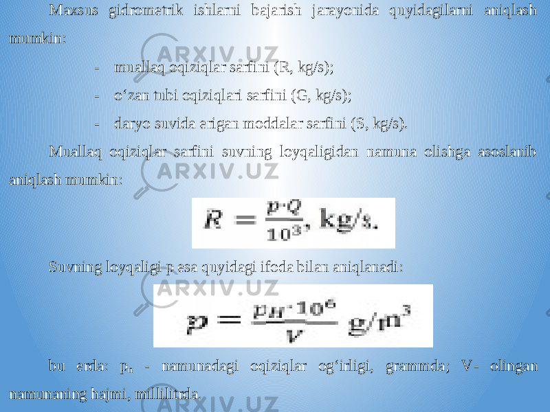 Maxsus gidrometrik ishlarni bajarish jarayonida quyidagilarni aniqlash mumkin: - muallaq oqiziqlar sarfini (R, kg/s); - o‘zan tubi oqiziqlari sarfini (G, kg/s); - daryo suvida erigan moddalar sarfini (S, kg/s). Muallaq o qiziqlar sarfini suvning loyqaligidan namuna olishga asoslanib aniqlash mumkin: Suvning loyqaligi p esa quyidagi ifoda bilan aniqlanadi: bu erda: p n - namunadagi oqiziqlar og‘irligi, grammda; V - olingan namunaning hajmi, millilitrda. 