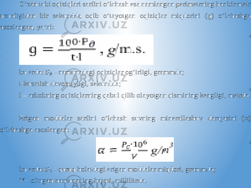 O‘zan tubi oqiziqlari sarfini o‘lchash esa namlangan perimetrning har bir metr uzunligidan bir sekundda oqib o‘tayotgan oqiziqlar miqdorini ( ɡ) o‘lchashga asoslangan, ya’ni: bu erda: P д - namunadagi oqiziqlar og‘irligi, grammda; t-kuzatish davomiyligi, sekundda; l – asbobning oqiziqlarning qabul qilib olayotgan qismining kengligi, metrda. Erigan moddalar sarfini o‘lchash suvning minerallashuv darajasini ( α ) o‘lchashga asoslangan: b u erda: P c - quruq holatdagi erigan moddalar miqdori, grammda; V - olingan namunaning hajmi, millilitrda. 