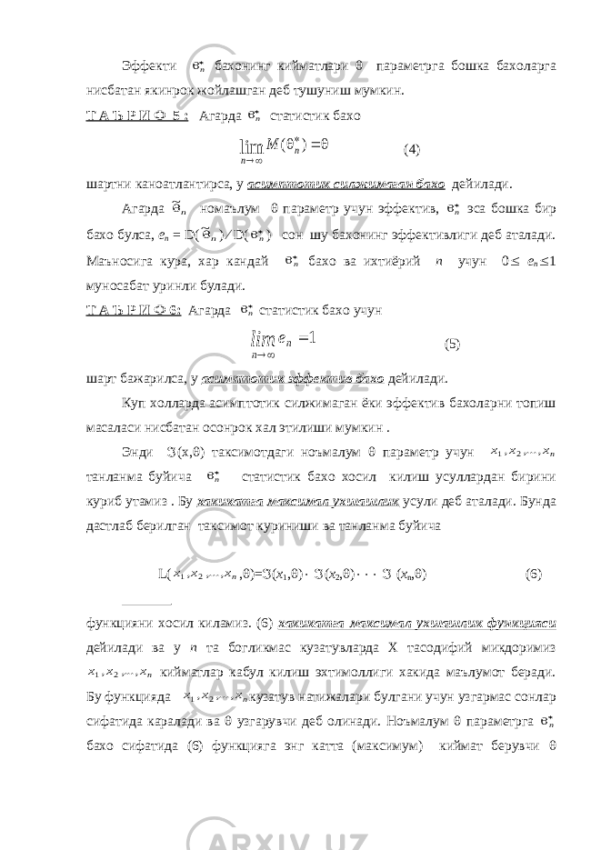 Эффекти n бахонинг кийматлари  параметрга бошка бахоларга нисбатан якинрок жойлашган деб тушуниш мумкин. Т А Ъ Р И Ф 5 : Агарда n статистик бахо     ) ( lim n n М (4) шартни каноатлантирса, у асимптотик силжимаган бахо дейилади. Агарда n~ номаълум  параметр учун эффектив, n эса бошка бир бахо булса, е n = D ( n~ )  D ( n ) c он шу бахонинг эффективлиги деб аталади. Маъносига кура, хар кандай n бахо ва ихтиёрий n учун 0  е n  1 муносабат уринли булади. Т А Ъ Р И Ф 6: Агарда n статистик бахо учун 1    n n e lim (5) шарт бажарилса, у асимптотик эффектив бахо дейилади. Куп холларда асимптотик силжимаган ёки эффектив бахоларни топиш масаласи нисбатан осонрок хал этилиши мумкин . Энди  ( x ,  ) таксимотдаги ноъмалум  параметр учун nх ,..., х, х 2 1 танланма буйича n статистик бахо хосил килиш усуллардан бирини куриб утамиз . Бу хакикатга максимал ухшашлик усули деб аталади. Бунда дастлаб берилган таксимот куриниши ва танланма буйича L ( nх ,..., х, х 2 1 ,  )=  ( x 1 ,  )   ( x 2 ,  )   ( х n ,  ) (6) функцияни хосил киламиз. (6) хакикатга максимал ухшашлик функцияси дейилади ва у n та богликмас кузатувларда Х тасодифий микдоримиз nх ,..., х, х 2 1 кийматлар кабул килиш эхтимоллиги хакида маълумот беради. Бу функцияда nх ,..., х, х 2 1 кузатув натижалари булгани учун узгармас сонлар сифатида каралади ва  узгарувчи деб олинади. Ноъмалум  параметрга n бахо сифатида (6) функцияга энг катта (максимум) киймат берувчи  