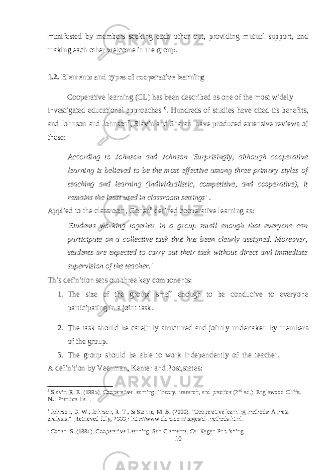 manifested by members seeking each other out, providing mutual support, and making each other welcome in the group. 1.2. Elements and types of cooperative learning Cooperative learning (CL) has been described as one of the most widely investigated educational approaches 6 . Hundreds of studies have cited its benefits, and Johnson and Johnson 7 , Slavin and Sharan have produced extensive reviews of these: According to Johnson and Johnson &#39;Surprisingly, although cooperative learning is believed to be the most effective among three primary styles of teaching and learning (individualistic, competitive, and cooperative), it remains the least used in classroom settings&#39; . Applied to the classroom, Cohen 8 defined cooperative learning as: &#39;Students working together in a group small enough that everyone can participate on a collective task that has been clearly assigned. Moreover, students are expected to carry out their task without direct and immediate supervision of the teacher.&#39; This definition sets out three key components: 1. The size of the group: small enough to be conducive to everyone participating in a joint task. 2. The task should be carefully structured and jointly undertaken by members of the group. 3. The group should be able to work independently of the teacher. A definition by Veenman, Kenter and Post,states: 6 Slavin, R. E. (1995). Cooperative learning: Theory, research, and practice (2 nd ed.). Englewood Cliffs, NJ: Prentice Hall. 7 Johnson, D. W., Johnson, R. T., & Stanne, M. B. (2000). &#34;Cooperative learning methods: A meta- analysis.&#34; [Retrieved July, 2000]: http://www.clcrc.com/pages/cl-methods.html. 8 Cohen S. (1994). Cooperative Learning. San Clemente, Ca: Kagan Publishing 10 