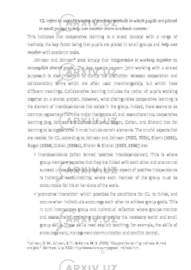 &#39;CL refers to any of a variety of teaching methods in which pupils are placed in small groups to help one another learn academic content. &#39; This indicates that cooperative learning is a broad concept with a range of methods; the key factor being that pupils are placed in small groups and help one another with academic tasks. Johnson and Johnson 9 state simply that &#39;cooperation is working together to accomplish shared goals&#39;. The key aspects concern joint working with a shared purpose.It is also important to clarify the distinction between cooperation and collaboration; terms which are often used interchangeably, but which have different meanings. Collaborative learning includes the notion of pupils working together on a shared project. However, what distinguishes cooperative learning is the element of interdependence that exists in the group. Indeed, there seems to be common agreement from the major instigators of, and researchers into, cooperative learning (e.g. Johnson and Johnson, Slavin, Kagan, Cohen, and Sharan) that for learning to be cooperative it must include certain elements. The crucial aspects that are needed for CL according to Johnson and Johnson (2000, 2005), Slavin (1995), Kagan (1994), Cohen (1994a), Sharan & Sharan (1992, 1994)) are: • interdependence (often termed &#39;positive interdependence&#39;). This is where group members perceive that they are linked with each other and one cannot succeed unless everyone succeeds. Another aspect of positive independence is individual accountability, where each member of the group must be accountable for his or her share of the work. • &#39;promotive interaction&#39; which provides the conditions for CL to thrive, and occurs when individuals encourage each other to achieve group goals. This in turn incorporates group and individual reflection where groups monitor and assess their functioning underpinned by the necessary social and small group skills. These skills need explicit teaching; for example, the skills of encouragement, management communication and conflict control. 9 Johnson, D. W., Johnson, R. T., & Stanne, M. B. (2000). &#34;Cooperative learning methods: A meta- analysis.&#34; [Retrieved July, 2000]: http://www.clcrc.com/pages/cl-methods.html. 11 