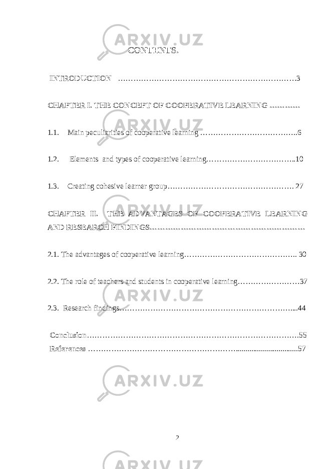  CONTENTS. INTRODUCTION ……………………………………………………………3 CHAPTER I. THE CONCEPT OF COOPERATIVE LEARNING ………… 1.1. Main peculiarities of cooperative learning ………………………………..6 1.2. Elements and types of cooperative learning……………………………..10 1.3. С reating cohesive learner group…………………………………………. 2 7 CHAPTER II. THE ADVANTAGES OF COOPERATIVE LEARNING AND RESEARCH FINDINGS…………………………………………………… 2.1. The advantages of cooperative learning…………………………………….. 30 2 .2. The role of teachers and students in cooperative learning……………………37 2.3. Research findings…………………………………………………………....44 Conclusion ……………………………………………………………………….55 References …………………………………………………................................57 2 