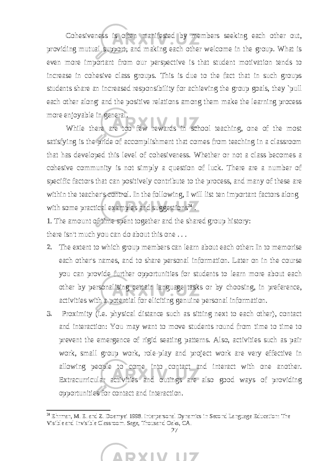 Cohesiveness is often manifested by members seeking each other out, providing mutual support, and making each other welcome in the group. What is even more important from our perspective is that student motivation tends to increase in cohesive class groups. This is due to the fact that in such groups students share an increased responsibility for achieving the group goals, they `pull each other along&#39; and the positive relations among them make the learning process more enjoyable in general. While there are too few rewards in school teaching, one of the most satisfying is the pride of accomplishment that comes from teaching in a classroom that has developed this level of cohesiveness. Whether or not a class becomes a cohesive community is not simply a question of luck. There are a number of specific factors that can positively contribute to the process, and many of these are within the teacher&#39;s control. In the following, I will list ten important factors along with some practical examples and suggestions 24 . 1. The amount of time spent together and the shared group history: there isn&#39;t much you can do about this one . . . 2. The extent to which group members can learn about each other: In to memorise each other&#39;s names, and to share personal information. Later on in the course you can provide further opportunities for students to learn more about each other by personalising certain language tasks or by choosing, in preference, activities with a potential for eliciting genuine personal information. 3. Proximity (i.e. physical distance such as sitting next to each other), contact and interaction: You may want to move students round from time to time to prevent the emergence of rigid seating patterns. Also, activities such as pair work, small group work, role-play and project work are very effective in allowing people to come into contact and interact with one another. Extracurricular activities and outings are also good ways of providing opportunities for contact and interaction. 24 Ehrman, M. E. and Z. Doemyei 1998. Interpersonal Dynamics in Second Language Education: The Visible and Invisible Classroom. Sage, Thousand Oaks, CA. 27 