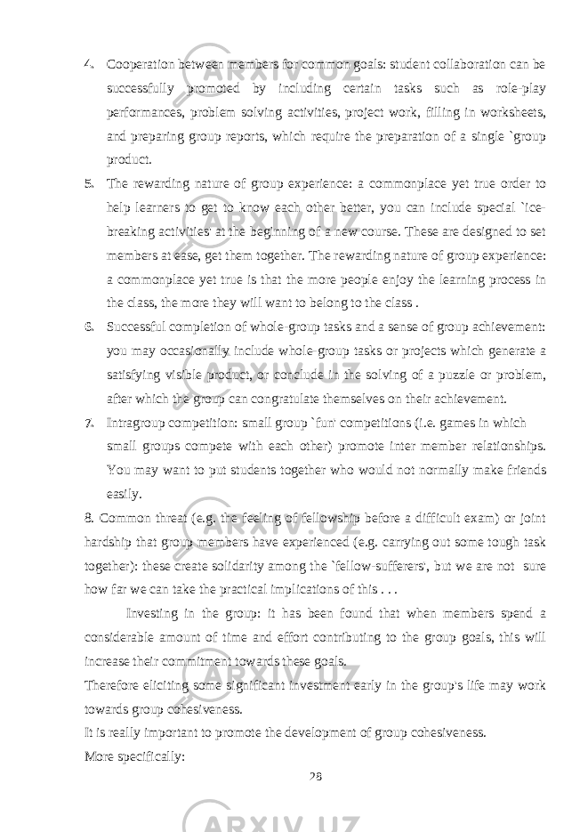 4. Cooperation between members for common goals: student collaboration can be successfully promoted by including certain tasks such as role-play performances, problem solving activities, project work, filling in worksheets, and preparing group reports, which require the preparation of a single `group product. 5. The rewarding nature of group experience: a commonplace yet true order to help learners to get to know each other better, you can include special `ice- breaking activities&#39; at the beginning of a new course. These are designed to set members at ease, get them together. The rewarding nature of group experience: a commonplace yet true is that the more people enjoy the learning process in the class, the more they will want to belong to the class . 6. Successful completion of whole-group tasks and a sense of group achievement: you may occasionally include whole-group tasks or projects which generate a satisfying visible product, or conclude in the solving of a puzzle or problem, after which the group can congratulate themselves on their achievement. 7. Intragroup competition: small group `fun&#39; competitions (i.e. games in which small groups compete with each other) promote inter member relationships. You may want to put students together who would not normally make friends easily. 8. Common threat (e.g. the feeling of fellowship before a difficult exam) or joint hardship that group members have experienced (e.g. carrying out some tough task together): these create solidarity among the `fellow-sufferers&#39;, but we are not sure how far we can take the practical implications of this . . . Investing in the group: it has been found that when members spend a considerable amount of time and effort contributing to the group goals, this will increase their commitment towards these goals. Therefore eliciting some significant investment early in the group&#39;s life may work towards group cohesiveness. It is really important to promote the development of group cohesiveness. More specifically: 28 