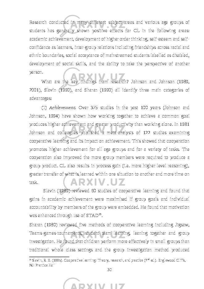 Research conducted in many different subject areas and various age groups of students has generally shown positive effects for CL in the following areas: academic achievement, development of higher order thinking, self-esteem and self- confidence as learners, inter-group relations including friendships across racial and ethnic boundaries, social acceptance of mainstreamed students labelled as disabled, development of social skills, and the ability to take the perspective of another person. What are the key findings from research? Johnson and Johnson (1989, 2001), Slavin (1990), and Sharan (1990) all identify three main categories of advantages: (1) Achievement. Over 375 studies in the past 100 years (Johnson and Johnson, 1994) have shown how working together to achieve a common goal produces higher achievement and greater productivity than working alone. In 1981 Johnson and colleagues published a meta-analysis of 122 studies examining cooperative learning and its impact on achievement. This showed that cooperation promotes higher achievement for all age groups and for a variety of tasks. The cooperation also improved the more group members were required to produce a group product. CL also results in process gain (i.e. more higher level reasoning), greater transfer of what is learned within one situation to another and more time on task. Slavin (1989) reviewed 60 studies of cooperative learning and found that gains in academic achievement were maximised if group goals and individual accountability by members of the group were embedded. He found that motivation was enhanced through use of STAD 25 . Sharan (1980) reviewed five methods of cooperative learning including Jigsaw, Teams-games-tournaments, student team learning, leaning together and group investigation. He found that children perform more effectively in small groups than traditional whole class settings and the group investigation method produced 25 Slavin, R. E. (1995). Cooperative learning: Theory, research, and practice (2 nd ed.). Englewood Cliffs, NJ: Prentice Ha ll 30 