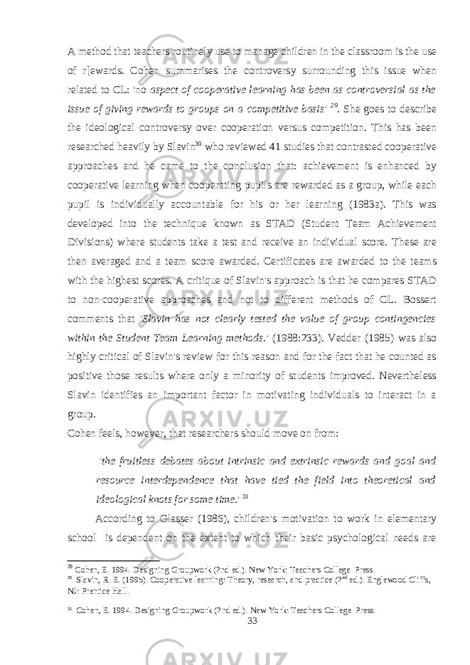 A method that teachers routinely use to manage children in the classroom is the use of r[ewards. Cohen summarises the controversy surrounding this issue when related to CL: &#39;no aspect of cooperative learning has been as controversial as the issue of giving rewards to groups on a competitive basis&#39; 29 . She goes to describe the ideological controversy over cooperation versus competition. This has been researched heavily by Slavin 30 who reviewed 41 studies that contrasted cooperative approaches and he came to the conclusion that: achievement is enhanced by cooperative learning when cooperating pupils are rewarded as a group, while each pupil is individually accountable for his or her learning (1983a). This was developed into the technique known as STAD (Student Team Achievement Divisions) where students take a test and receive an individual score. These are then averaged and a team score awarded. Certificates are awarded to the teams with the highest scores. A critique of Slavin&#39;s approach is that he compares STAD to non-cooperative approaches and not to different methods of CL. Bossert comments that &#39;Slavin has not clearly tested the value of group contingencies within the Student Team Learning methods.&#39; (1988:233). Vedder (1985) was also highly critical of Slavin&#39;s review for this reason and for the fact that he counted as positive those results where only a minority of students improved. Nevertheless Slavin identifies an important factor in motivating individuals to interact in a group. Cohen feels, however, that researchers should move on from: &#39;the fruitless debates about intrinsic and extrinsic rewards and goal and resource interdependence that have tied the field into theoretical and ideological knots for some time. &#39; 31 According to Glasser (1986), children&#39;s motivation to work in elementary school is dependent on the extent to which their basic psychological needs are 29 Cohen, E. 1994. Designing Groupwork (2nd ed.). New York: Teachers College Press. 30 Slavin, R. E. (1995). Cooperative learning: Theory, research, and practice (2 nd ed.). Englewood Cliffs, NJ: Prentice Hall. 31 Cohen, E. 1994. Designing Groupwork (2nd ed.). New York: Teachers College Press. 33 