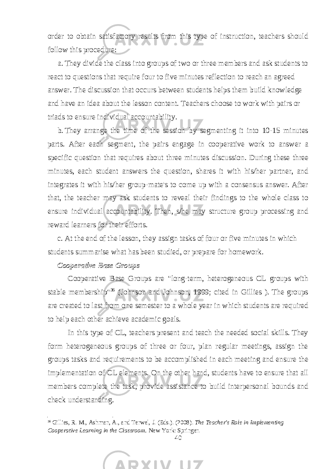 order to obtain satisfactory results from this type of instruction, teachers should follow this procedure: a. They divide the class into groups of two or three members and ask students to react to questions that require four to five minutes reflection to reach an agreed answer. The discussion that occurs between students helps them build knowledge and have an idea about the lesson content. Teachers choose to work with pairs or triads to ensure individual accountability. b. They arrange the time of the session by segmenting it into 10-15 minutes parts. After each segment, the pairs engage in cooperative work to answer a specific question that requires about three minutes discussion. During these three minutes, each student answers the question, shares it with his/her partner, and integrates it with his/her group-mate&#39;s to come up with a consensus answer. After that, the teacher may ask students to reveal their findings to the whole class to ensure individual accountability. Then, s/he may structure group processing and reward learners for their efforts. c. At the end of the lesson, they assign tasks of four or five minutes in which students summarise what has been studied, or prepare for homework. Cooperative Base Groups Cooperative Base Groups are &#34;long-term, heterogeneous CL groups with stable membership&#34; 36 (Johnson and Johnson, 1999; cited in Gillies ). The groups are created to last from one semester to a whole year in which students are required to help each other achieve academic goals. In this type of CL, teachers present and teach the needed social skills. They form heterogeneous groups of three or four, plan regular meetings, assign the groups tasks and requirements to be accomplished in each meeting and ensure the implementation of CL elements. On the other hand, students have to ensure that all members complete the task, provide assistance to build interpersonal bounds and check understanding. 36 Gillies, R. M., Ashman, A., and Terwel, J. (Eds.). (2008). The Teacher&#39;s Role in Implementing Cooperative Learning in the Classroom. New York: Springer. 40 