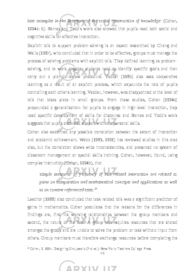 best examples in the literature of the social construction of knowledge&#39; (Cohen, 1994a: 5). Barnes and Todd&#39;s work also showed that pupils need both social and cognitive skills for effective interaction. Explicit talk to support problem-solving is an aspect researched by Chang and Wells (1987), who concluded that in order to be effective, groups must manage the process of solving problems with explicit talk. They defined learning as problem- solving, and to work together students need to identify specific goals and then carry out a plan-do-review procedure. Vedder (1985) also sees cooperative learning as a result of an explicit process, which expounds the role of pupils controlling each other&#39;s learning. Vedder, however, was disappointed at the level of talk that takes place in small groups. From these studies, Cohen (1994a) propounded a generalisation: for pupils to engage in high-level interaction, they need specific development of skills for discourse and Barnes and Todd&#39;s work suggests that pupils also need support with interpersonal skills. Cohen also examined any possible correlation between the extent of interaction and academic achievement. Webb (1983, 1991) has reviewed studies in this area also, but the correlation shows wide inconsistencies, and presented no system of classroom management or special skills training. Cohen, however, found, using complex instruction (Cohen, 1994b), that &#39;simple measures of frequency of task-related interaction are related to gains on computation and mathematical concepts and applications as well as on content-referenced tests. &#39; 37 Leechor (1988) also concluded that task-related talk was a significant predictor of gains in mathematics. Cohen postulates that the reasons for the differences in findings are, first the working relationships between the group members and second, the nature of the task. A group task requires resources that are shared amongst the group and are unable to solve the problem or task without input from others. Group members must therefore exchange resources before completing the 37 Cohen, E. 1994. Designing Groupwork (2nd ed.). New York: Teachers College Press 45 