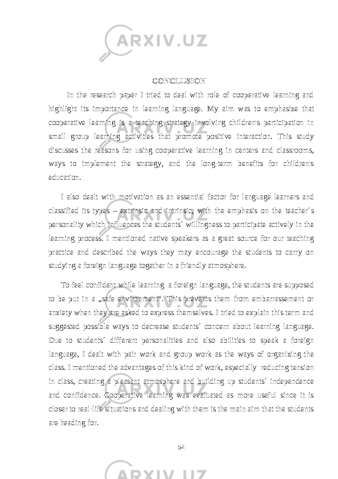  CONCLUSION In the research paper I tried to deal with role of cooperative learning and highlight its importance in learning language. My aim was to emphasize that cooperative learning is a teaching strategy involving children&#39;s participation in small group learning activities that promote positive interaction. This study discusses the reasons for using cooperative learning in centers and classrooms, ways to implement the strategy, and the long-term benefits for children&#39;s education. I also dealt with motivation as an essential factor for language learners and classified its types – extrinsic and intrinsic, with the emphasis on the teacher´s personality which influences the students´ willingness to participate actively in the learning process. I mentioned native speakers as a great source for our teaching practice and described the ways they may encourage the students to carry on studying a foreign language together in a friendly atmosphere. To feel confident while learning a foreign language, the students are supposed to be put in a „safe environment“. This prevents them from embarrassement or anxiety when they are asked to express themselves. I tried to explain this term and suggested possible ways to decrease students´ concern about learning language. Due to students´ different personalities and also abilities to speak a foreign language, I dealt with pair work and group work as the ways of organizing the class. I mentioned the advantages of this kind of work, especially reducing tension in class, creating a pleasant atmosphere and building up students´ independence and confidence. Cooperative learning was evaluated as more useful since it is closer to real-life situations and dealing with them is the main aim that the students are heading for. 54 